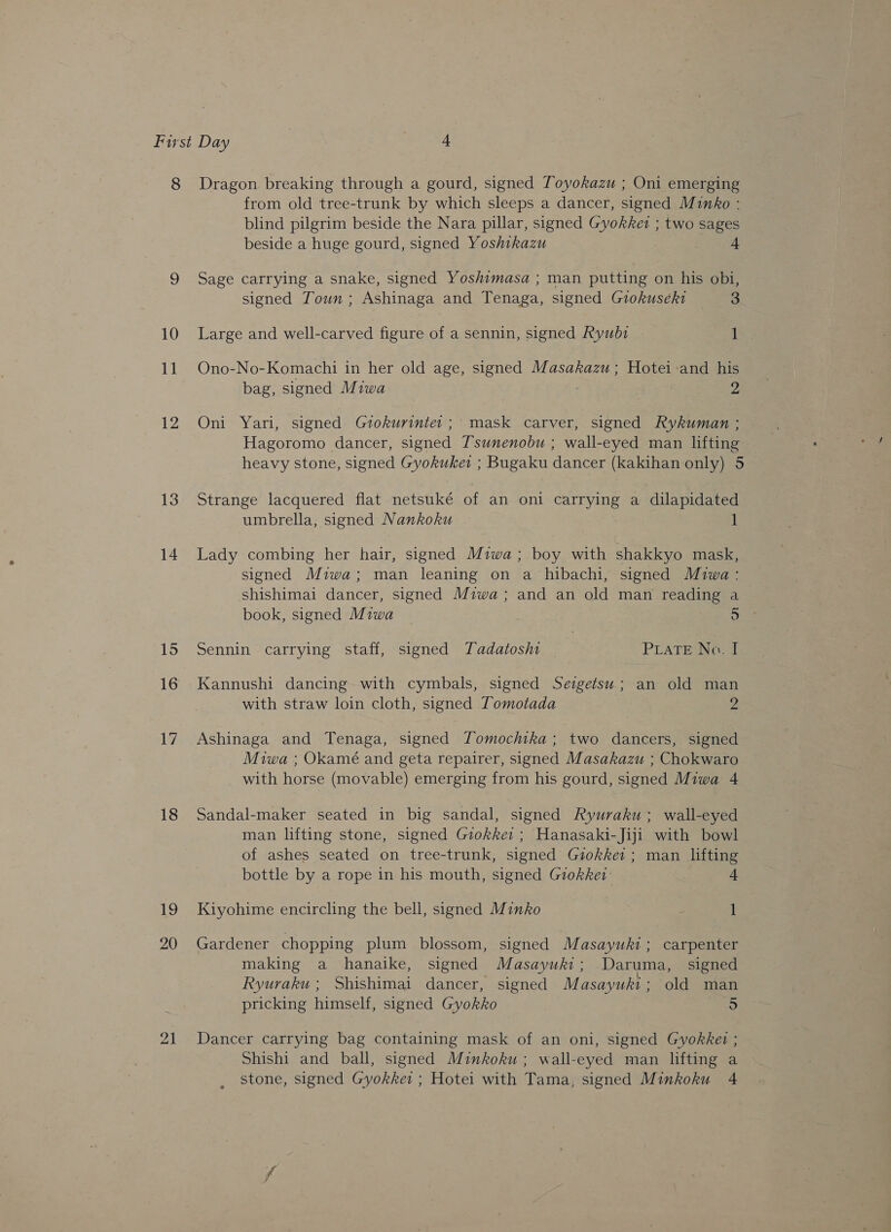 13 14 18 19 20 from old tree-trunk by which sleeps a dancer, signed Minko : blind pilgrim beside the Nara pillar, signed Gyokket ; two sages beside a huge gourd, signed Yoshikazu 4 Sage carrying a snake, signed Yoshimasa ; man putting on his obi, signed Town ; Ashinaga and Tenaga, signed Gzokuseki 3 Large and well-carved figure of a sennin, signed Rywbz1 1 Ono-No-Komachi in her old age, signed Masakazu ; Hotei-and his bag, signed Miwa | 2 Oni Yari, signed Grokurinte:; mask carver, signed Rykuman ; Hagoromo dancer, signed Tsunenobu ; wall-eyed man lifting heavy stone, signed Gyokuket ; Bugaku dancer (kakihan only) 5 Strange lacquered flat netsuké of an oni eee a dilapidated umbrella, signed Nankoku 1 Lady combing her hair, signed Miwa; boy with shakkyo mask, signed Miwa; man leaning on a hibachi, signed Miwa: shishimai dancer, signed Miwa; and an old man reading a book, signed Miwa BEE Sennin carrying staff, signed Tadatoshi PLATE No. I Kannushi dancing with cymbals, signed Seigetsu; an old man with straw loin cloth, signed Tomotada 2 Ashinaga and Tenaga, signed ZTomochika; two dancers, signed Miwa ; Okamé and geta repairer, signed Masakazu ; Chokwaro with horse (movable) emerging from his gourd, signed Miwa 4 Sandal-maker seated in big sandal, signed Ryuraku ; wall-eyed man lifting stone, signed Giokke: ; Hanasaki-Jiji with bowl of ashes seated on tree-trunk, signed Giokker ; man lifting bottle by a rope in his mouth, signed Giokket: 4 Kiyohime encircling the bell, signed Minko 1 Gardener chopping plum blossom, signed Masayuki; carpenter making a hanaike, signed Masayuht ; Daruma, signed Ryuraku; Shishimai dancer, signed Masayuki; old man pricking himself, signed Gyokko 5 Dancer carrying bag containing mask of an oni, signed Gyokkei ; Shishi and ball, signed Minkoku ; wall-eyed man lifting a