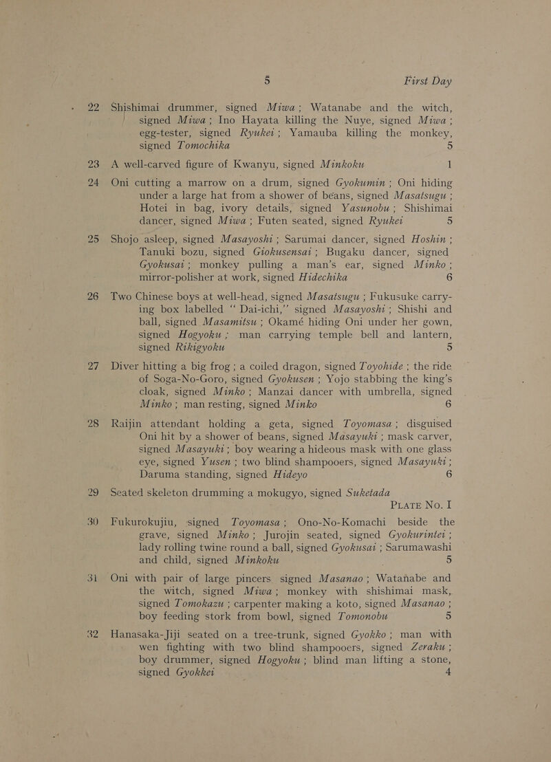 23 24 bo gi 26 28 30) oY 5 } First Day Shishimai drummer, signed Miwa; Watanabe and the witch, ' signed Miwa; Ino Hayata killing the Nuye, signed Miwa: egg-tester, signed Ryuker; Yamauba killing the monkey, signed Tomochtka 5 A well-carved figure of Kwanyu, signed Minkoku 1 Oni cutting a marrow on a drum, signed Gyokumin ; Oni hiding under a large hat from a shower of beans, signed Masatsugu ; Hotei in bag, ivory details, signed Yasunobu ; Shishimai dancer, signed Miwa ; Futen seated, signed Ryuket 5 Shojo asleep, signed Masayoshi ; Sarumai dancer, signed Hoshin ; Tanuki bozu, signed Giokusensai; Bugaku dancer, signed Gyokusai; monkey pulling a man’s ear, signed Minko ; mirror-polisher at work, signed Hidechika 6 Two Chinese boys at well-head, signed Masatsugu ; Fukusuke carry- ing box labelled “ Dai-ichi,’’ signed Masayoshi ; Shishi and ball, signed Masamitsu ; Okamé hiding Oni under her gown, signed Hogyoku ; man carrying temple bell and lantern, signed Rikigyvoku 5 Diver hitting a big frog ; a coiled dragon, signed Toyohide ; the ride of Soga-No-Goro, signed Gyokusen ; Yojo stabbing the king’s cloak, signed Minko; Manzai dancer with umbrella, signed Minko ; man resting, signed Minko 6 Raijin attendant holding a geta, signed Toyomasa; disguised Oni hit by a shower of beans, signed Masayuki ; mask carver, signed Masayuki; boy wearing a hideous mask with one glass eye, signed Yusen ; two blind shampooers, signed Masayukt ; _ Daruma standing, signed Hideyo | 6 Seated skeleton drumming a mokugyo, signed Suketada PLATE No. I Fukurokujiu, signed Toyomasa; Ono-No-Komachi beside the grave, signed Minko; Jurojin seated, signed Gyokurintet ; lady rolling twine round a ball, signed Gyokusat ; Sarumawashi and child, signed Minkoku 5 Oni with pair of large pincers signed Masanao; Watanabe and the witch, signed Miwa; monkey with shishimai mask, signed Tomokazu ; carpenter making a koto, signed Masanao ; boy feeding stork from bowl, signed Tomonobu 5 Hanasaka-Jiji seated on a tree-trunk, signed Gyokko ; man with wen fighting with two blind shampooers, signed Zeraku ; boy drummer, signed Hogyoku ; blind man lifting a stone, signed Gyokket +