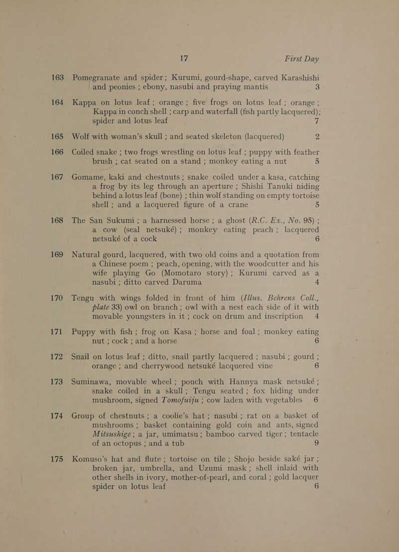 163 164 165 166 167 168 169 170 171 173 174 175 17, First Day Pomegranate and spider; Kurumi, gourd-shape, carved Karashishi -and peonies ; ebony, nasubi and praying mantis 3 Kappa on lotus leaf; orange; five frogs on lotus leaf; orange ; Kappa in conch shell ; carp and waterfall (fish partly lacquered); spider and lotus leaf | 7 Wolf with woman’s skull ; and seated skeleton (lacquered) 2 Coiled snake ; two frogs wrestling on lotus leaf ; puppy with feather brush ; cat seated on a stand ; monkey eating a nut 5 Gomame, kaki and chestnuts; snake coiled under a kasa, catching a frog by its leg through an aperture ; Shishi Tanuki hiding behind a lotus leaf (bone) ; thin wolf standing on empty tortoise - shell; and a lacquered figure of a crane The San Sukumi; a harnessed horse ; a ghost (R.C. Ex., No. 95) ; a cow (seal netsuké) ; monkey eating peach; lacquered netsuké of a cock 6 Natural gourd, lacquered, with two old coins and a quotation from a Chinese poem ; peach, opening, with the woodcutter and his wife playing Go (Momotaro story); Kurumi carved as a nasubi ; ditto carved Daruma 4 Tengu with wings folded in front of him (Jllus. Behrens Coll., plate 33) owl on branch ; owl with a nest each side of it with movable youngsters in it ; cock on drum and inscription 4 Puppy with fish ; frog on Kasa; horse and foal; monkey eating nut ; cock; and a horse . 6 Snail on lotus leaf ; ditto, snail partly lacquered ; nasubi ; gourd ; orange ; and cherrywood netsuké lacquered vine 6 Suminawa, movable wheel; pouch with Hannya mask netsuké ; snake coiled in a skull; Tengu seated; fox hiding under mushroom, signed Tomofuiju ; cow laden with vegetables 6 Group of chestnuts ; a coolie’s hat; nasubi; rat on a basket of mushrooms ; basket containing gold coin and ants, signed Mitsushige; a jar, umimatsu; bamboo carved tiger ; tentacle of an octopus ; and a tub 9 Komuso’s hat and flute ; tortoise on tile ; Shojo beside saké jar ; broken jar, umbrella, and Uzumi mask; shell inlaid with other shells in ivory, mother-of-pearl, and coral ; gold lacquer spider on lotus leaf