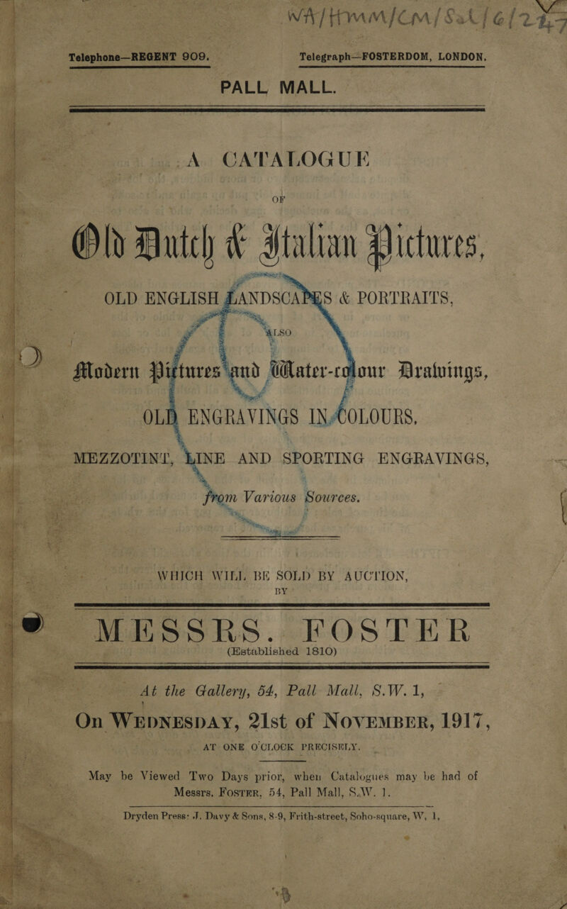 - Telephone—REGENT 909. ‘ ql Telegraph--FOSTERDOM, LONDON.   egg PALL MALL.  Syed. CATALOGUE         OF q Oh Dutch &amp; italian Pictures, es ea  OLD ENGLISH HANDSCA , : &amp; PORTRAITS,    gif taces ay GWtater- colour Araluings, ) ENGRAVINGS IN-COLOURS. WINE AND SPORTING ENGRAVINGS, ~ from Various Sources.  WHICH WILL BE SOLD BY AUCTION, BY (Betabliakéd 1810)  pA the Gallery, 54, Pall Mall, S.W.1, ix Weoxespay, 21st of NOVEMBER, 1917 AT ONE O'CL OCK PRECISELY. May be Viewed Two Days prior, when Catalogues may be had of ~ Messrs. Fosrmr, 54, Pall Mall, S.W. 1. Dryden Press: J. Davy &amp; Sons, 8-9, Frith-street, Soho-square, W, 1, 2 pk TMK a ty Ge e, oes 4 Sa SO ie a mh © Ne ey ¥ / =o ee ee ee j