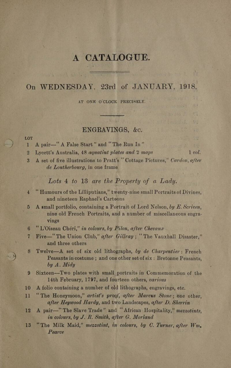 oO ee Se 12 13 AT ONE O'CLOCK. PRECISELY. ENGRAVINGS, &amp;c. A pair—‘ A False Start” and “The Run In” | Lycett’s Australia, 48 aquatint plates and 2 maps 1 vol. A set of five illustrations to Pratt’s “Cottage Pictures,” Cardon, after de Loutherbourg, in one frame “Lots 4 to 13 are the Property of a Lady. © “ Humours of the Lilliputians,” twenty-nine small Portraits of Divines, and nineteen Raphael’s Cartoons A small portfolio, containing a Portrait of Lord Nelson, by E. Scriven, nine old French Portraits, and a number of miscellaneous engra- vings L’Oiseau Chéri,” 2 colours, by Pilon, after Chevaux Five—“ The Union Club,” after Gillray ; ‘The Vauxhall Disaster,” and three others Twelve—A set of six old lithographs, by de Charpentier: French Peasants in costume ; and one other set of six: Bretonne Peasants, by A. Midy . ) Sixteen—Two plates with small portraits in Commemoration of the 14th February, 1797, and fourteen others, various A folio containing a number of old lithographs, engravings, etc. “The Honeymoon,” artist’s proof, after Marcus Stone; one other, after Heywood Hardy, and two Landscapes, after D. Sherrin A pair—‘ The Slave Trade” and “ African Hospitality,” mezzotints, in colours, by J. R. Smith, after G. Morland “The Milk Maid,” mezzotint, in colours, by C. Turner, after Wm, Pearce