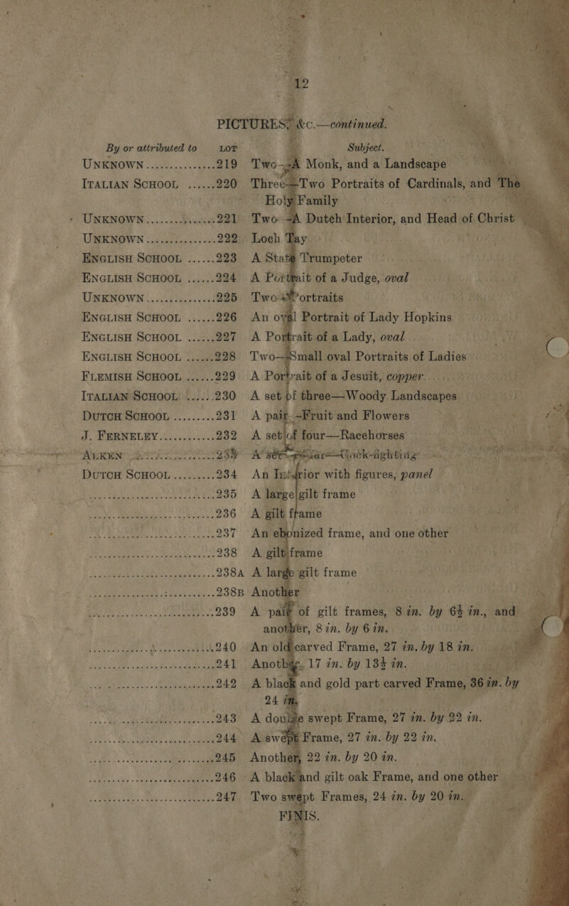              | 3 PICTURE Stee continued. By or attributed to Lor = Subject. UNSRIOWN (i005... 219 Twe--A Monk, and a Landscape ITALIAN SCHOOL ...... 220 Three—Two Portraits of b ialaai ty and oe Holgi Family UNKNOWN........ were 221 Two 4 Duteh Interior, ad Head of. Christ UWMKNOWN oi caer sds vos 222 Loch Tay Wie ENGLISH SCHOOL ...... 223 A State ‘Trumpeter ENGLISH SCHOOL ...... 294 A Portrait of a J udge, oval UNENOWN 15S lel 225 Twos ortraits . ENGLISH SCHOOL ...... 226. An oval Portrait of Lady Hopi AM ENGLISH SCHOOL ...... 227 A Portrait ofa Lady, oval gt ENGLISH SCHOOL ......228 Two—4Small oval Portraits of Ladies» d FLEMISH SCHOOL ...... 229: A Po rait of a Jesuit, copper . ae ITALIAN SCHOOL ......230 A set bf three— Woody en ana hatte ad a Dutou ScHoon ......... Tot A pair, -Fruit and Flowers ° . ail : J. PRBNEGEY fc. -4---53 232 A setjof four—Racehorses _ 3 ie SAC Ane” &lt;g PRE ae cs G3) Awe rare Qotk-fighting: ui ee Pio : ais ie q DuToH SCHOOL......... 234 An his ri ior with figures, Ai ons ‘i: me ee aus er ae, 235° A large gilt frame Se ak a NAS) a LG 236 A gilt frame CANT hi Tak Ame UNtS Seca Nt ae viee 237 Ag ebc nized frame, and one other e Kia Nh a UGS SRV Rta 238° AL gilt frame Fe lean BURN ies. ¢ 238a A la “de &gt; gilt frame Ny AEE | WG? alan © 2388 Anothe : Wa Ae eae kat 239 A paib oF gilt frames, 84 an. by i in, and. anota er, Sin. by 6 in. Alam Pca hae? Pass seen 240 An old carved Frame, 27 in. by 18 in. il Ba Si SaMaene ag ea 1ry' 241 Anothge. 17 in. by 134 in. bid aM BRS 9) oR aU rg Hebe 3 242 A black okt and gold pang carved Frame, 36 in. 2. 04 in. fee tee ee ees 243 A io e swept Frame, 27 in. he an. Unis ea MO ae 244° A swept Frame, 27 in. by 22 in. cc teclisecsee sesseeeeQ45 Anothem 22 in, by 20 in. : sterousctlay «sob dbo eee nen 246 A blae kt and gilt oak Frame, and one other Sm eats Vile cr aa 247 Two swe] t Frames, 24 in. by 20 in. ! a ? a 