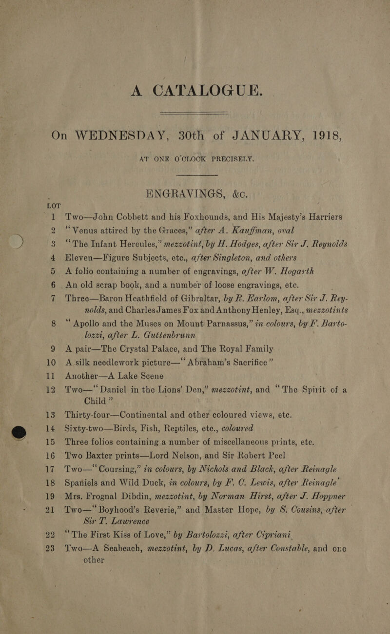  AT ONE O'CLOCK PRECISELY. ENGRAVINGS, &amp;c. Two—John Cobbett and his Foxhounds, and His Majesty’s Harriers “Venus attired by the Graces,” after A. Kauffman, oval “The Infant Hercules,” mezzotint, by H. Hodges, after Sir J. Reynolds Eleven—Figure Subjects, etc., a/ter Singleton, and others A folio containing a number of engravings, after W. Hogarth An old scrap book, and a number of loose engravings, etc. Three—Baron Heathfield of Gibraltar, by R. Karlom, after Sir J. Rey- nolds, and CharlesJames Fox and Anthony Henley, Esq., mezzotints ‘ Apollo and the Muses on Mount Parnassus,” 7” colours, by F’. Barto- loza, after L. Guttenbrunn A pair—The Crystal Palace, and The Royal Family A silk needlework picture—‘ Abraham’s Sacrifice ” Another—A Lake Scene Two—' Daniel in the Lions’ Den,” mezzotint, and “The Spirit of a Child ” Thirty-four—Continental and other coloured views, etc. Sixty-two—Birds, Fish, Reptiles, etc., colowred Three folios containing a number of miscellaneous prints, ete. Two Baxter prints—Lord Nelson, and Sir Robert Peel Two— Coursing,” 7n colours, by Nichols and Black, after Reinagle Spaniels and Wild Duck, in colours, by F. C. Lewis, after Reinagle Two—‘ Boyhood’s Reverie,” and Master Hope, by S. Cousins, after Sir T. Lawrence “The First Kiss of Love,” by Bartolozzi, after Cipriani Two—A Seabeach, mezzotint, by D. Lucas, after Constable, and one other