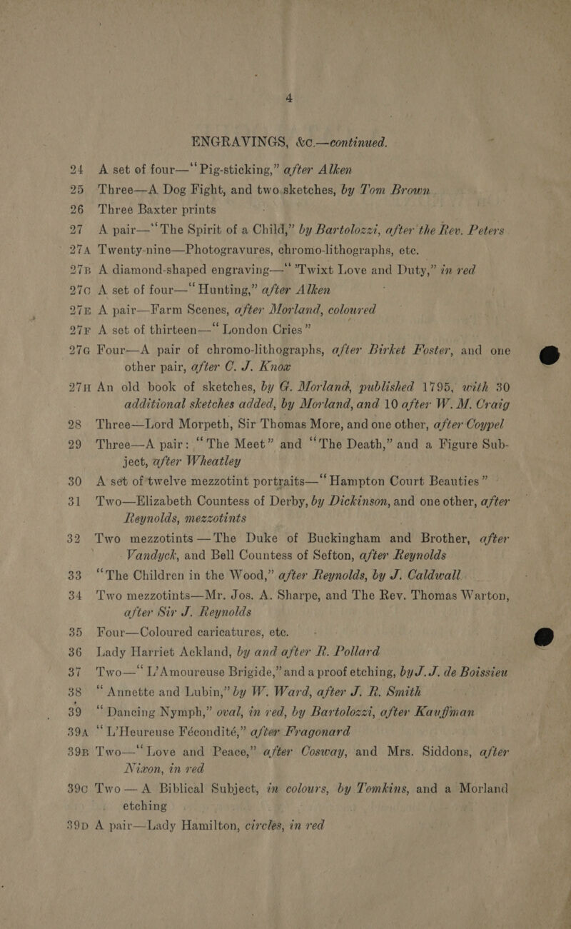 ENGRAVINGS, &amp;c. —continued. 24 &lt;A set of four—‘ Pig-sticking,” after Alken 25 Three—A Dog Fight, and two.sketches, by Z’om Brown . 26 Three Baxter prints 27 A pair—‘The Spirit of a Child,” by Bartolozzi, after the Rev. Peters 274 Twenty-nine—Photogravures, chromo-lithographs, ete. 278 A diamond-shaped engraving—‘‘ Twixt Love and Duty,” in red 97c A set of four— Hunting,” after Alken 27n A pair—Farm Scenes, after Morland, coloured 97F A set of thirteen—* London Cries” 27G Four—A pair of chromo-lithographs, after Birket Foster, and one other pair, after C. J. Know 27H An old book of sketches, by G. Morland, published 1795, with 30 additional sketches added, by Morland, and 10 after W. M. Craig 28 Three—Lord mova Sir Thomas More, and one other, after Coypel 29 Three—A pair: “The Meet” and “The Death,” and a Figure Sub- ject, after Wheatley 30 A set of twelve mezzotint portraits—' ‘Hampton dtagit Beauties ” 31 Two—Elizabeth Countess of Derby, by Dickinson, and one other, after Reynolds, mezzotints 32 Two mezzotints —The Duke of Buckingham and Brother, after -Vandyck, and Bell Countess of Sefton, after Reynolds 33 “The Children in the Wood,” after Reynolds, by J. Caldwall. 34 Two mezzotints—Mr. Jos. A. Sharpe, and The Rev. Thomas Warton, after Sir J. Reynolds 35 Four—Coloured caricatures, ete. 36 Lady Harriet Ackland, by and after R. Pollard ! 37 Two— L’Amoureuse Brigide,” and a proof etching, by J.J. de Boissieu 38 “ Annette and Lubin,” by W. Ward, after J. R. Smith A Wo Dancing Nymph,” oval, in red, by Bartolozzi, after Kauffman 39a “ L’Heureuse Fécondité,” after Fragonard 39B Two—‘‘ Love and Peace,” after Cosway, and Mrs. Siddons, after Nixon, in red 39c Two —A Biblical Subject, 7 colours, by Tomkins, and a Morland etching  39D A pair—Lady Hamilton, circles, in red Se