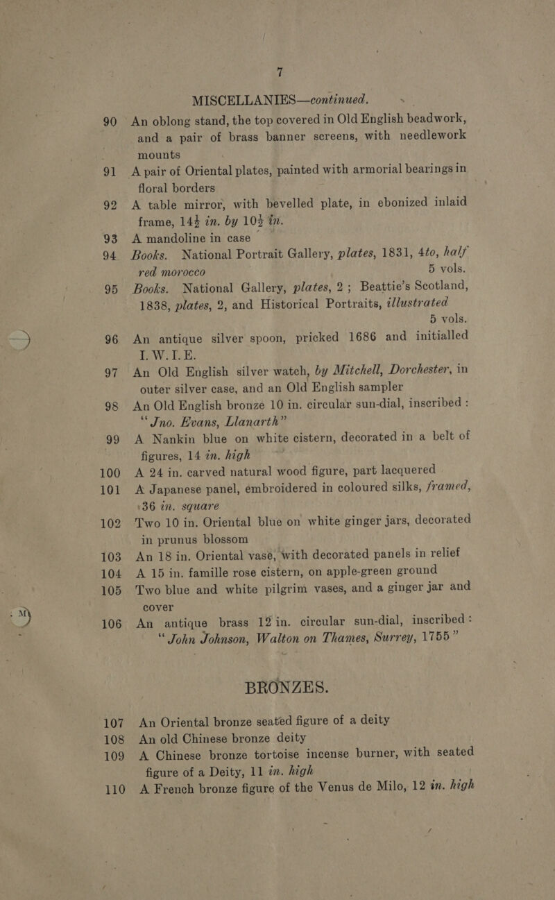 90 91 92 93 94 95 96 97 98 99 100 101 102 103 104 105 106 107 108 109 7 MISCELLANIES—continued. An oblong stand, the top covered in Old English hendwaalr: and a pair of brass banner screens, with needlework mounts floral borders A table mirror, with bevelled plate, in ebonized inlaid frame, 144 in. by 10% tn. A mandoline in case ~ Books. National Portrait Gallery, plates, 1831, 4to, half red morocco 5 vols. Books. National Gallery, plates, 2; Beattie’s Scotland, 1838, plates, 2, and Historical Portraits, illustrated 5 vols. An antique silver spoon, pricked 1686 and initialled I. W.L.E. An Old English silver watch, by Mitchell, Dorchester, in outer silver case, and an Old English sampler An Old English bronze 10 in. circular sun-dial, inscribed : ‘* Jno. Evans, Llanarth” A Nankin blue on white cistern, decorated in a belt of figures, 14 in. high A 24 in. carved natural wood figure, part lacquered A Japanese panel, émbroidered in coloured silks, framed, 136 in. square Two 10 in. Oriental blue on white ginger jars, decorated in prunus blossom An 18 in. Oriental vase, with decorated panels in relief A 15 in. famille rose cistern, on apple-green ground Two blue and white pilgrim vases, and a ginger jar and cover An antique brass 12 in. circular sun-dial, inscribed : “ John Johnson, Walton on Thames, Surrey, 1755” BRONZES. An Oriental bronze seated figure of a deity An old Chinese bronze deity A Chinese bronze tortoise incense burner, with seated figure of a Deity, 11 in. high