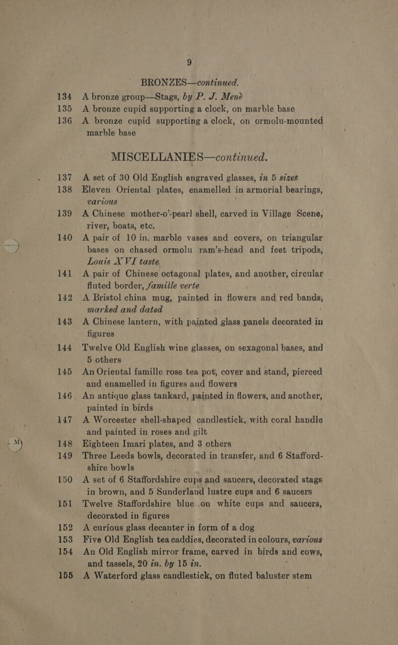 aM) 134 135 136 137 138 139 BRON ZES—continued. A bronze group—Stags, by P. J. Mené A bronze cupid supporting a clock, on marble base A bronze cupid supporting a clock, on ormolu-mounted marble base MISCELLANIE S—continued. A set of 30 Old English engraved glasses, in 5 szzes Eleven Oriental plates, enamelled in armorial bearings, various A Chinese mother-o’-pear] shell, carved in Village Scene, river, boats, ete. | A pair of 10 in. marble vases and covers, on triangular bases on chased ormolu ram’s-head and feet tripods, Louis X VI taste, A pair of Chinese octagonal plates, and another, circular fluted border, famille verte A Bristol china mug, painted in flowers and red bands; marked and dated A Chinese lantern, with painted glass panels decorated in figures Twelve Old English wine glasses, on sexagonal bases, and 5 others An Oriental famille rose tea pot, cover and stand, pierced and enamelled in figures and flowers painted in birds A Worcester shell-shaped candlestick, with coral handle and painted in roses and gilt Eighteen Imari plates, and 3 others Three Leeds bowls, decorated in transfer, and 6 Stafford- shire bowls A set of 6 Staffordshire cups eh saucers, decorated stags in brown, and 5 Sunderland lustre cups and 6 saucers Twelve Staffordshire blue .on white cups and saucers, decorated in figures A curious glass decanter in form of a dog Five Old English tea caddies, decorated in colours, various An Old English mirror frame, carved in birds and cows, and tassels, 20 zn. by 15 zn. A Waterford glass candlestick, on fluted baluster stem