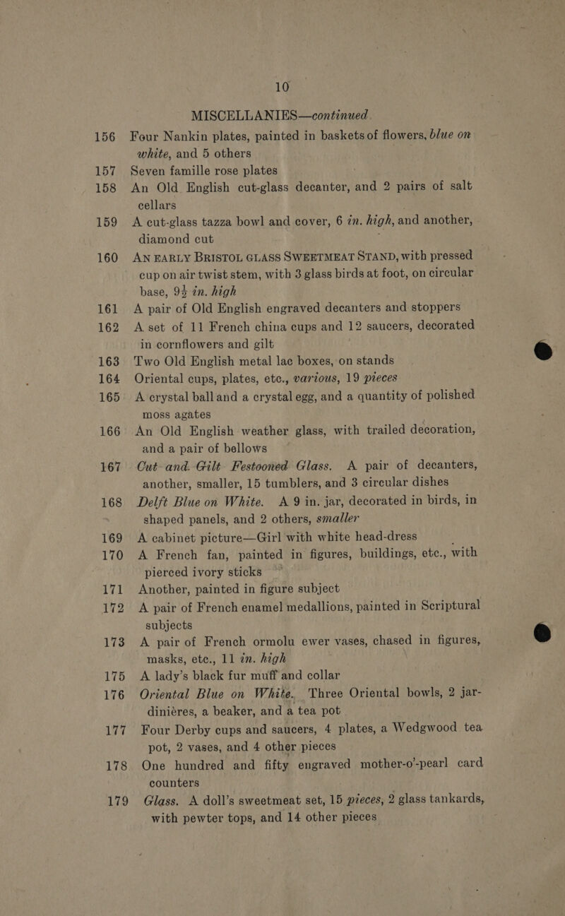 156 157 158 159 160 161 162 163 164 165 166 167 168 169 170 171 172 173 175 176 ihe 178 Lie 10 MISCELLANIES—continued. Four Nankin plates, painted in baskets of flowers, blue on white, and 5 others Seven famille rose plates An Old English cut-glass decanter, and 2 pairs of salt cellars A cut-glass tazza bowl and cover, 6 77. high, and another, diamond cut AN EARLY BRISTOL GLASS SWEETMEAT STAND, with pressed cup on air twist stem, with 3 glass birds at foot, on circular base, 94 in. high A pair of Old English engraved decanters and stoppers A set of 11 French china cups and 12 saucers, decorated in cornflowers and gilt Two Old English metal lac boxes, on stands Oriental cups, plates, etc., various, 19 pieces A crystal balland a crystal egg, and a quantity of polished moss agates An Old English weather glass, with trailed decoration, and a pair of bellows Cut- and. Gilt Festooned Glass. A pair of decanters, another, smaller, 15 tumblers, and 3 circular dishes Delft Blue on White. A 9 in. jar, decorated in birds, in shaped panels, and 2 others, smaller A cabinet picture—Girl with white head-dress A French fan, painted in figures, buildings, etc., with pierced ivory sticks ~ Another, painted in figure subject A pair of French enamel medallions, painted in Scriptural subjects A pair of French ormolu ewer vases, chased in figures, masks, ete., 11 an. high A lady’s black fur muff and collar Oriental Blue on White. Three Oriental bowls, 2 jar- diniéres, a beaker, and a tea pot Four Derby cups and saucers, 4 plates, a Wedgwood tea pot, 2 vases, and 4 other pieces One hundred and fifty engraved mother-o’-pearl card counters Glass. A doll’s sweetmeat set, 15 pzeces, 2 glass tankards,