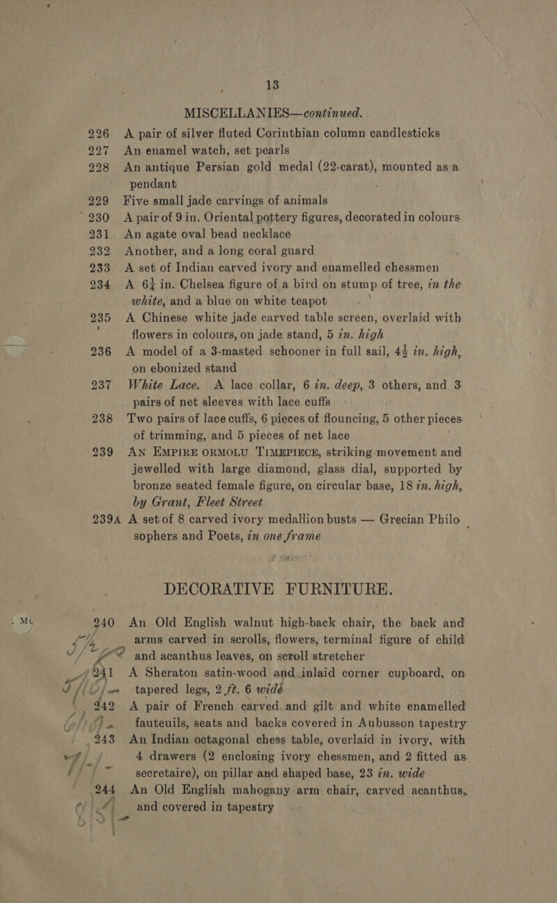 bo bw Lo 238 239 13 MISCELLA NIES—continued. A pair of silver fluted Corinthian column candlesticks An enamel watch, set pearls An antique Persian gold medal (22-carat), mounted as a pendant Five small jade carvings of animals A pair of 9 in. Oriental pottery figures, decorated in colours. An agate oval bead necklace Another, and a long coral guard A set of Indian carved ivory and enamelled chessmen A 64 in. Chelsea figure of a bird on stump of tree, zn the white, and a blue on white teapot A Chinese white jade carved table screen, overlaid with flowers in colours, on jade stand, 5 zn. high A model of a 3-masted schooner in full sail, 4 on ebonized stand White Lace. A lace collar, 6 in. deep, 3 others, and 3 pairs of net sleeves with lace cuffs Two pairs of lace cuffs, 6 pieces of flouncing, 5 other pieces. of trimming, and 5 pieces of net lace AN EMPIRE ORMOLU TIMEPIECE, striking movement and jewelled with large diamond, glass dial, supported by bronze seated female figure, on circular base, 18 zn. high, by Grant, Fleet Street + in. high, » Mu da poi, . ” J 14, ie f fr f “eo sophers and Poets, in one frame DECORATIVE FURNITURE. arms carved in scrolls, flowers, terminal figure of child and acanthus leaves, on scroll stretcher A Sheraton satin-wood and.inlaid corner cupboard, on tapered legs, 2 ./¢. 6 widé A pair of French carved. and gilt and white enamelled fauteuils, seats and backs covered in Aubusson tapestry An Indian octagonal chess table, overlaid in ivory, with 4 drawers (2 enclosing ivory chessmen, and 2 fitted as. secretaire), on pillar and shaped base, 23 in. wide An Old English mahogany arm chair, carved acanthus,, and covered in tapestry