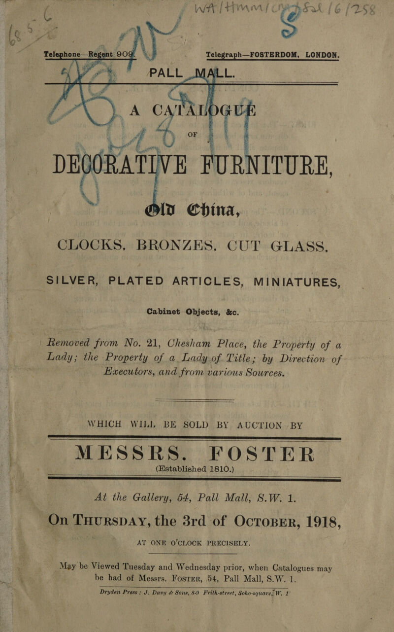 “. “ater 3 WwW IH a a  ge Tele shone—Btes ant 9OY. a  ie Ae. &amp; v7.) a oath mK PY |   CRATIVE F FURNITURE, oi eni ina, CLOCKS, BRONZES, CUT GLASS, Cabinet Objects, &amp;c. Hxecutors, and from various Sources.  WHICH WILL BE SOLD BY AUCTION BY   MESSRS. FOSTER (Established 1810.)    At the Gallery, 54, Pall Mall, S.W. 1. AT ONE O'CLOCK PRECISELY. May be Viewed Tuesday and Wednesday prior, when Catalogues may Dryden Press : J. Davy &amp; Sons, 8-9 Frith-street, Soho-square,” Wea   a ay