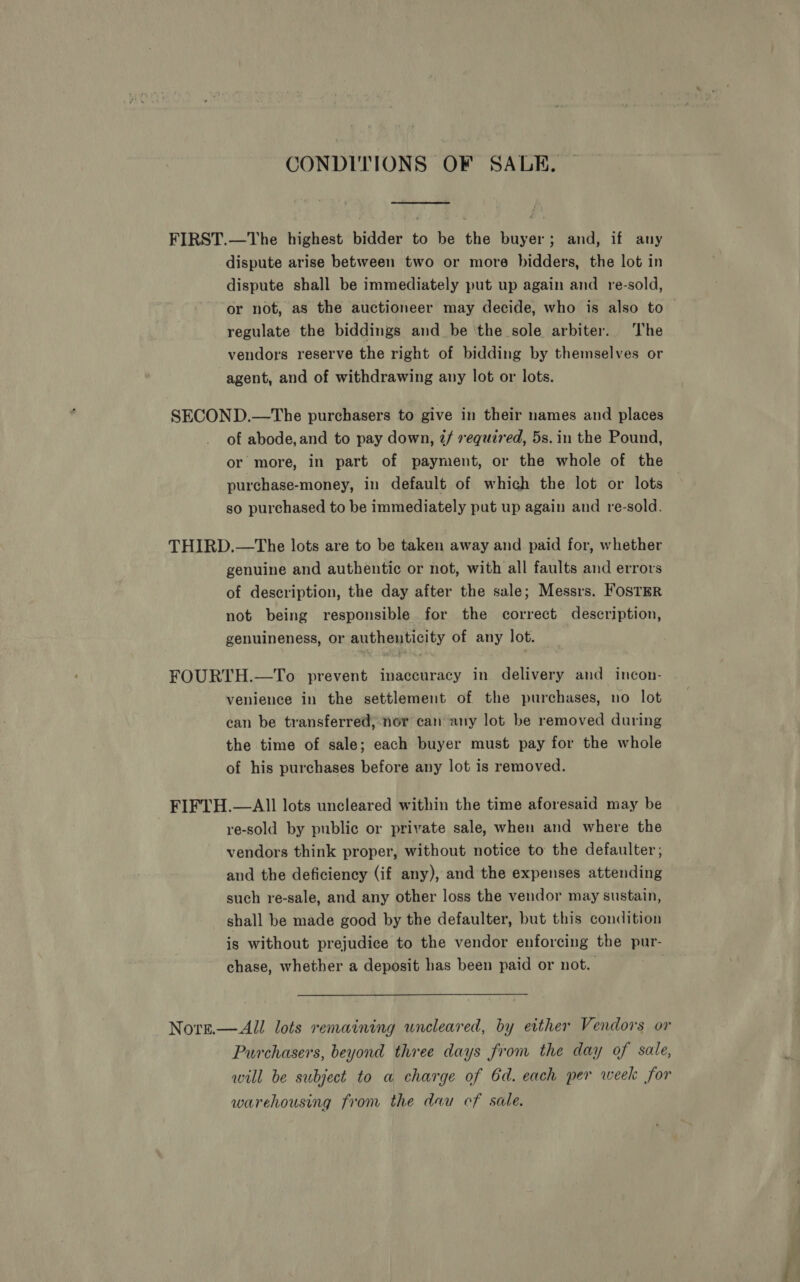 CONDITIONS OF SALK. FIRST.—The highest bidder to be the buyer; and, if any dispute arise between two or more bidders, the lot in dispute shall be immediately put up again and re-sold, or not, as the auctioneer may decide, who is also to regulate the biddings and be the sole arbiter. The vendors reserve the right of bidding by themselves or agent, and of withdrawing any lot or lots. SECOND.—The purchasers to give in their names and places of abode,and to pay down, z/ vequz7ed, 5s. in the Pound, or more, in part of payment, or the whole of the purchase-money, in default of which the lot or lots so purchased to be immediately put up again and re-sold. THIRD.—The lots are to be taken away and paid for, whether genuine and authentic or not, with all faults and errors of description, the day after the sale; Messrs. FostER not being responsible for the correct description, genuineness, or authenticity of any lot. FOURTH.—To prevent inaccuracy in delivery and incon- venience in the settlement of the purchases, no lot can be transferred, nor can any lot be removed during the time of sale; each buyer must pay for the whole of his purchases before any lot is removed. FIFTH.—AII lots uncleared within the time aforesaid may be re-sold by public or private sale, when and where the vendors think proper, without notice to the defaulter; and the deficiency (if any), and the expenses attending such re-sale, and any other loss the vendor may sustain, shall be made good by the defaulter, but this condition is without prejudice to the vendor enforcing the pur- chase, whether a deposit has been paid or not. Norr.— All lots remaining uncleared, by either Vendors or Purchasers, beyond three days from the day of sale, will be subject to a charge of 6d. each per week for warehousing from the dau cf sale.