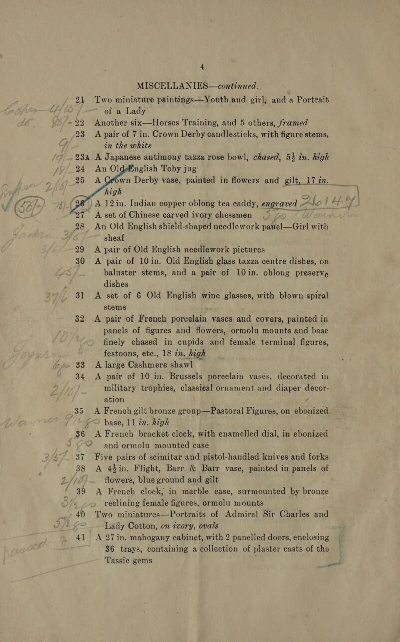 ~ SD  MISCELLANIES—continued. Two miniature paintings—Youth and girl, and a Portrait of a Lady Another six—Horses Training, and 5 others, framed A pair of 7 in. Crown Derby candlesticks, with figure stems, in the white | A Japanese antimony tazza rose bowl, chased, 54 in. high Dit bf bp w: ho f Af 7 : An Old English shield-shaped needlework panel—Girl with sheaf A pair of Old English needlework pictures A pair of 10in. Old English glass tazza centre dishes, on baluster stems, and a pair of 10in. oblong preserve dishes A set of 6 Old English wine glasses, with blown spiral stems A pair of French porcelain vases and covers, painted in panels of figures and flowers, ormolu mounts and base finely chased in cupids and female terminal figures, festoons, etc., 18 zn. Sigh A large Cashmere shawl A pair of 10 in. Brussels porcelain vases, decorated in military trophies, classical ornament and diaper decor- ation / A French gilt bronze group—Pastoral Figures, on ebonized base, 11 zn. high A French bracket clock, with enamelled dial, in ebonized and ormolu mounted case Five pairs of scimitar and pistol-handled knives and forks A 4gin, Flight, Barr &amp; Barr vase, painted in panels of flowers, blue ground and gilt A French clock, in marble case, surmounted by bronze reclining female figures, ormolu mounts Two miniatures—Portraits of Admiral Sir Charles and Lady Cotton, on tvory, ovals A 27in. mahogany cabinet, with 2 panelled doors, enclosing 36 trays, containing a collection of plaster casts of the Tassie gems ot