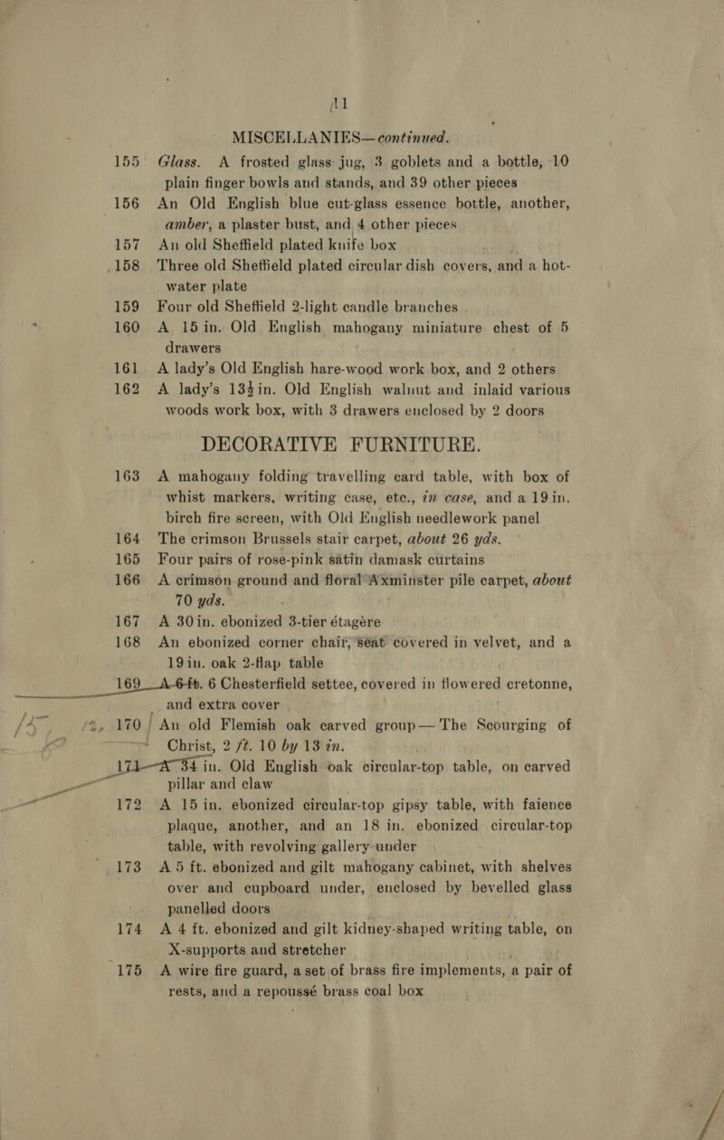 MM MISCELLANIES— continued. 155 Glass. &lt;A frosted glass: jug, 3 goblets and a bottle, 10 plain finger bowls and stands, and 39 other pieces 156 An Old English blue cut-glass essence bottle, another, amber, a plaster bust, and 4 other pieces 157 An old Sheffield plated knife box .158 Three old Sheffield plated circular dish covers, ata a hot- water plate 159 Four old Sheffield 2-light eandle branches 160 A 15in. Old English mahogany miniature chest of 5 drawers - 161. A lady’s Old English hare-wood work box, and 2 others 162 A lady’s 134in. Old English walnut and inlaid various woods work box, with 3 drawers enclosed by 2 doors DECORATIVE FURNITURE. 163 A mahogany folding travelling card table, with box of whist markers, writing case, etc., 72 case, and a 19in. birch fire screen, with Old English needlework panel 164 The crimson Brussels stair carpet, about 26 yds. 165 Four pairs of rose-pink satin damask curtains 166 A crimson ground and floral Axminster pile carpet, about 70 yds. 167 &lt;A 30in. ebonized 3-tier étagére 168 An ebonized corner chair, seat covered in velvet, and a 19in. oak 2-flap table 169__A-6-ft. 6 Chesterfield settee, covered in flow er perros Ons and extra cover / A {140 J Ain old Flemish oak carved group— The Scourging of | + Christ, 2 7%. 10 by 13tan. A354 in. Old English oak Nentilan stop Rite on carved pillar and claw ae. 172. A 15 in. ebonized circular- -top gipsy table, with faience plaque, another, and an 18 in. ebonized circular-top table, with revolving gallery under '. 173 A5 ft. ebonized and gilt mahogany cabinet, with shelves over and cupboard under, enclosed by bevelled glass panelled doors 174 A 4 ft. ebonized and gilt kidney- shaped writing table, on X-supports and stretcher Beye wire fire guard, a set of brass fire implements, a pair of rests, and a repoussé brass coal box