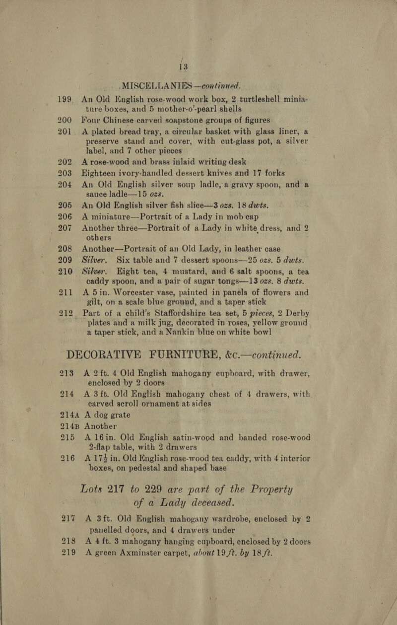 j : 13 — .MISCELLANIES —coatinued. 199, An Old English rose-wood work box, 2 turtleshell minia- ture boxes, and 5 mother-o’-pear] shells 200 Four Chinese carved soapstone groups of figures 201 &lt;A plated bread tray, a circular basket with glass liner, a preserve stand and cover, with cut-glass pot, a silver label, and 7 other pieces 202 A rose-wood and brass inlaid writing desk 203 Eighteen ivory-handled dessert knives and 17 forks 204 An Old English silver soup ladle, a gravy spoon, and a sauce ladle—15 ozs. 205 An Old English silver fish slice—3 ozs. 18 dwts. 206 &lt;A miniature-——Portrait of a Lady in mob cap 207 Another three—Portrait of a Lady in white dress, and 2 others 208 Another—Portrait of an Old Lady, in leather case 209 Silver. Six table and 7 dessert spoons—25 ozs. 5 dwts. 210 Silver. Hight tea, 4 mustard, and 6 salt spoons, a tea caddy spoon, and a pair of sugar tongs—13 ozs. 8 dwts. 211 A 5in. Worcester vase, painted in panels of flowers and gilt, on a scale blue ground, and a taper stick 212 Part of a child’s Staffordshire tea set, 5 pieces, 2 Derby plates and a milk jug, decorated in roses, yellow ground a taper stick, and a Nankin blue on white bowl DECORATIVE FURNITURE, &amp;c.—continued. 213 A 2 ft. 4 Old English mahogany cupboard, with drawer, enclosed by 2 doors 214 &lt;A 3ft. Old English mahogany chest of 4 drawers, with carved scroll ornament at sides 9144 A dog grate 214B Another 215 A16in. Old English satin-wood and banded rose-wood 2-flap table, with 2 drawers 216 A174d in. Old English rose-wood tea caddy, with 4 interior boxes, on pedestal and shaped base Lots 217 to 229 are part of the Property of a Lady deceased. , 217 &lt;A 3ft. Old English mahogany wardrobe, enclosed by. 2 panelled doors, and 4 drawers under 218 &lt;A 4ft. 3 mahogany hanging cupboard, enclosed by 2 doors 219 &lt;A green Axminster carpet, about 19 /t. by 18,/¢.