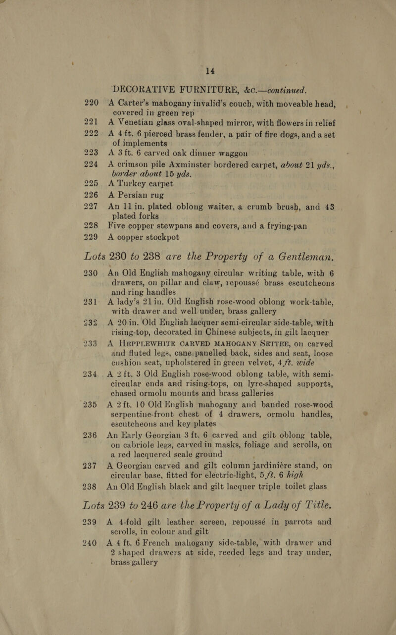 DECORATIVE FURNITURE, &amp;c.—continued. covered in green rep A Venetian glass oval-shaped mirror, with flowers in relief A 4 ft. 6 pierced brass fender, a pair of fire dogs, and a set of implements A 3 ft. 6 carved oak dinner waggon A crimson pile Axminster bordered carpet, about 21 yds., border about 15 yds. A Turkey carpet A Persian rug An 11 in, plated oblong waiter, a crumb brush, and 43 plated forks Five copper stewpans and covers, and a frying-pan A copper stockpot 230 231 232 233 234 235 236 237 238 An Old English mahogany circular writing table, with 6 drawers, on pillar and claw, repoussé brass escutcheons and ring handles A lady’s 21in. Old English rose-wood oblong work-table, with drawer and well under, brass gallery A 20 in. Old English lacquer semi-circular side-table, with rising-top, decorated in Chinese subjects, in gilt lacquer A HEPPLEWHITE CARVED MAHOGANY SETTEE, on carved and fluted legs, cane.panelled back, sides and seat, loose cushion seat, upholstered in green velvet, 4./¢. wide A 2 ft. 3 Old English rose-wood oblong table, with semi- circular ends and rising-tops, on lyre-shaped supports, chased ormolu mounts and brass galleries A 2 ft. 10 Old English mahogany and banded rose-wood serpentine-front chest of 4 drawers, ormolu handles, escutcheons and key plates An Early Georgian 3 ft. 6 carved and gilt oblong table, on cabriole legs, carved in masks, foliage and scrolls, on a red lacquered seale ground A Georgian carved and gilt column jardiniére stand, on circular base, fitted for electric-light, 5,ft. 6 high An Old English black and gilt lacquer triple toilet glass 239 A 4-fold gilt leather screen, repoussé in parrots and scrolls, in colour and gilt 2 shaped drawers at side, reeded legs and tray under, brass gallery