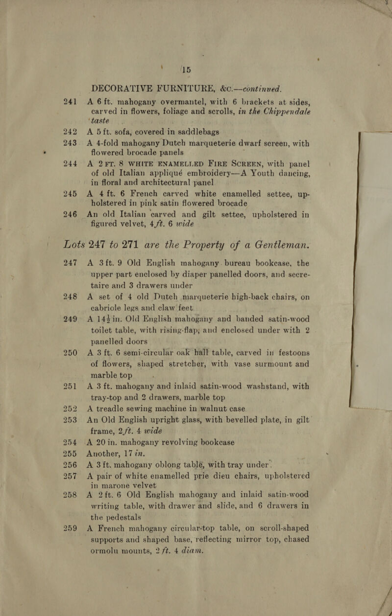 241 242 243 244 245 246 y 15 DECORATIVE FURNITURE, &amp;c.—continued. A 6 ft. mahogany overmantel, with 6 brackets at sides, carved in flowers, foliage and scrolls, in the Chippendale ‘taste A 5 ft. sofa, covered in saddlebags A 4-fold mahogany Dutch marqueterie dwarf screen, with flowered brocade panels A 2¥FT. 8 WHITE ENAMELLED FIRE SCREEN, with panel of old Italian appliqué embroidery—A Youth dancing, in floral and architectural panel A 4 ft. 6 French carved white enamelled settee, up- holstered in pink satin flowered brocade An old Italian carved and gilt settee, upholstered in figured velvet, 4,/¢. 6 wide 247 248 A 3ft.9 Old English mahogany. bureau bookcase, the upper part enclosed by diaper panelled doors, and secre- taire and 3 drawers under A set of 4 old Dutch marqueterie high-back chairs, on cabriole legs and claw feet A 144in. Old English mahogany and banded satin-wood toilet table, with rising-flap; and enclosed under with 2 panelled doors A 3 ft. 6 semi-circular oak hall table, carved in festoons of flowers, shaped stretcher, with vase surmount and marble top A 3 ft. mahogany and inlaid satin-wood washstand, with tray-top and 2 drawers, marble top A treadle sewing machine in walnut case An Old English upright glass, with bevelled plate, in gilt frame, 2./t. 4 wide A 20in. mahogany revolving bookcase Another, 1777. A 3 ft. mahogany oblong tablé, with tray under. A pair of white enamelled prie dieu chairs, upholstered in marone velvet A 2ft.6 Old English mahogany and inlaid satin-wood writing table, with drawer and slide, and 6 drawers in the pedestals A French mahogany circular-top table, on scroll-shaped ormolu mounts, 2 ft. 4 diam.