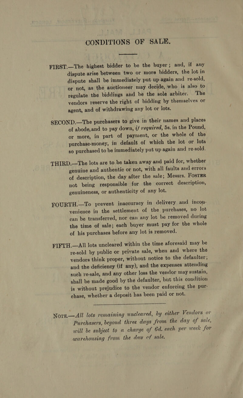 CONDITIONS OF SALE.  FIRST.—The highest bidder to be the buyer; and, if any dispute arise between two or more bidders, the lot in dispute shall be immediately put up again and re-sold, or not, as the auctioneer may decide, who is also to regulate the biddings and be the sole arbiter. The vendors reserve the right of bidding by themselves or agent, and of withdrawing any lot or lots. SECOND.—The purchasers to give in their names and places of abode,and to pay down, 2/ required, 5s.in the Pound, or more, in part of payment, or the whole of the purchase-money, in default of which the lot or lots so purchased to be immediately put up again and re-sold. THIRD.—The lots are to be taken away and paid for, whether genuine and authentic or not, with all faults and errors of description, the day after the sale; Messrs. FosTER not being responsible for the correct description, genuineness, or authenticity of any lot. FOURTH.—To prevent inaccuracy in delivery and incon- venience in the settlement of the purchases, no lot can be transferred, nor can any lot be removed during the time of sale; each buyer must pay for the whole of his purchases before any lot is removed. FIFTH.—AlIl lots uncleared within the time aforesaid may be re-sold by public or private sale, when and where the vendors think proper, without notice to the defaulter; and the deficiency (if any), and the expenses attending such re-sale, and any other loss the vendor may sustain, shall be made good by the defaulter, but this condition is without prejudice to the vendor enforcing the pur- chase, whether a deposit has been paid or not. |  Nors.—All lots remaining uncleared, by either Vendors or Purchasers, beyond three days from the day of sale, will be subject to a charge of 6d. each per week for avarehousing from the dau cf sale. ,