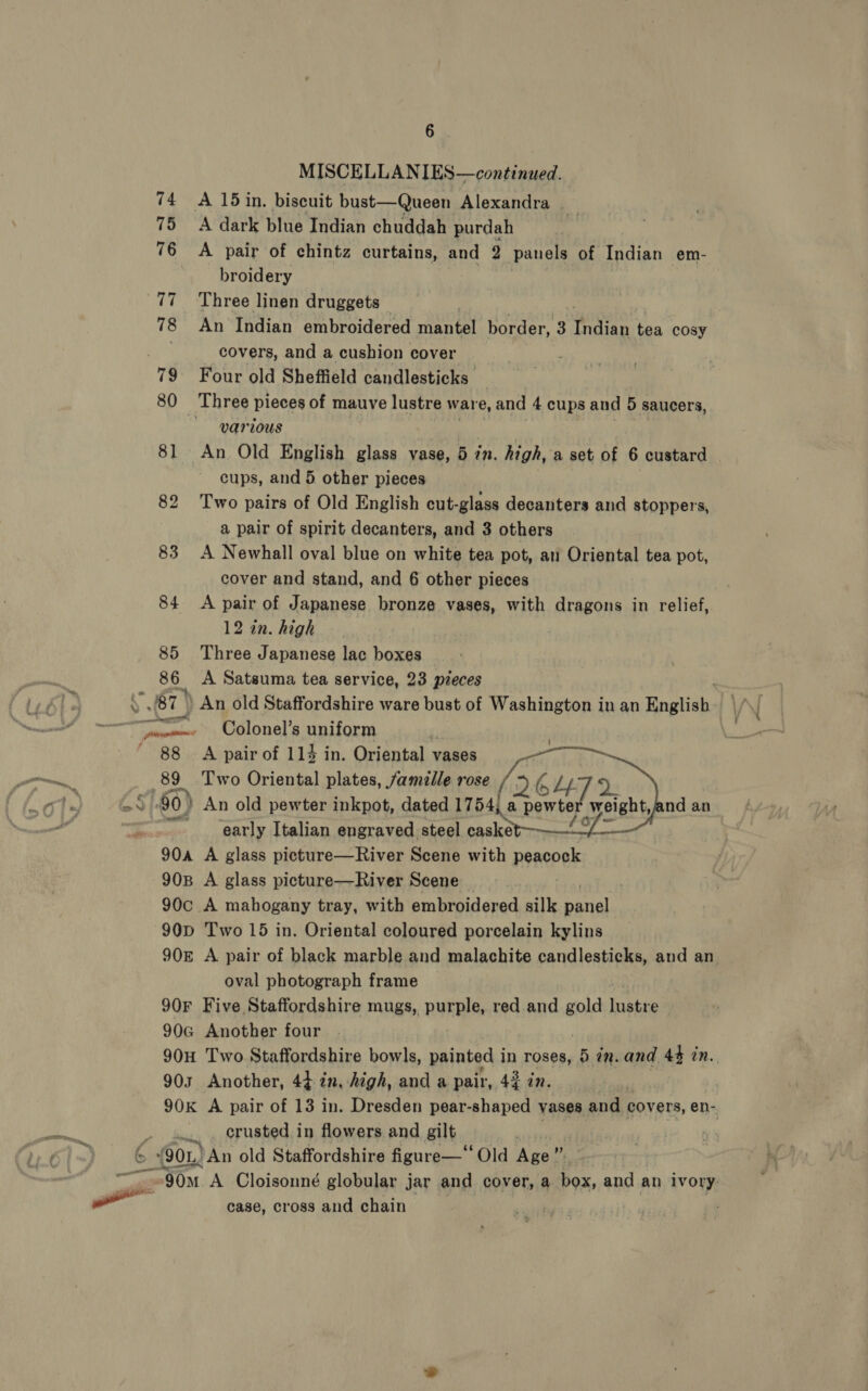 905 90K 6 MISCELLANIES—continued. A dark blue Indian chuddah purdah broidery Three linen druggets An Indian embroidered Bye border, 3 pent tea cosy covers, and a cushion cover Four old Sheffield candlesticks’ various An. Old English glass vase, 5 in. high, a set of 6 custard cups, and 5 other pieces Two pairs of Old English cut-glass decanters and stoppers, a pair of spirit decanters, and 3 others A Newhall oval blue on white tea pot, an Oriental tea pot, cover and stand, and 6 other pieces A pair of Japanese bronze vases, with dragons in relief, 12 in. high Three Japanese lac boxes A Satsuma tea service, 23 pieces Colonel’s BMUsOxth | A pair of 114 in. Oriental vases _— Two Oriental plates, famille rose /&gt;.   2: early Italian engraved steel Rieti A glass picture—River Scene with peacock A glass picture—River Scene _ Two 15 in. Oriental coloured porcelain kylins A pair of black marble and malachite candlesticks, and an oval photograph frame Five Staffordshire mugs, pUrDHe red and gold lustre Another four Two Staffordshire bowls, painted in roses, 5 in. and 44 in. Another, 4} in, high, and a pair, 4g in. A pair of 13 in. Dresden pear-shaped vases and covers, en- crusted in flowers and gilt “ ai An old Staffordshire figure—‘“‘ Old Age”. case, cross and chain