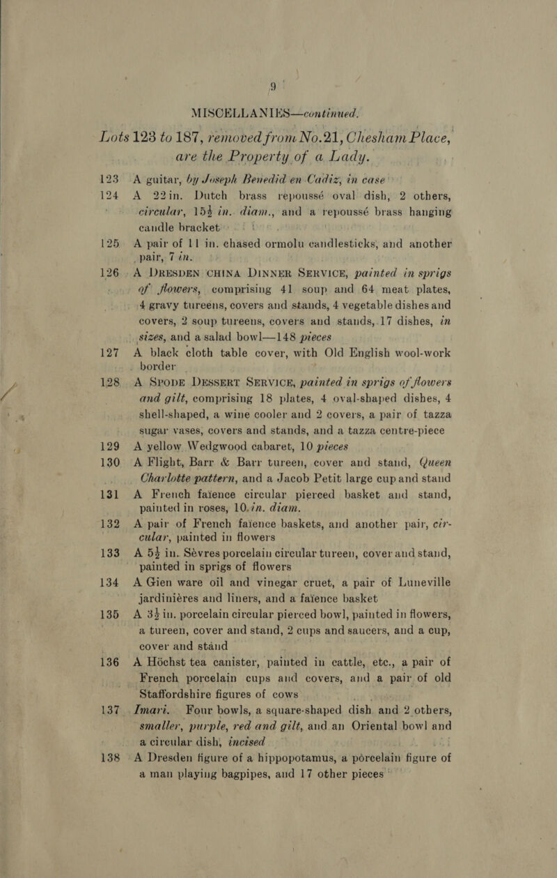  MISCELLAN TES—continued. 136 are the Property of a Lada, A guitar, by Joseph Benedid en Cadiz, in case’ A 22in. Dutch brass repoussé oval dish, 2 others, circular, 15% in.. diam.,:and a repoussé brass hanging eandle bracket . A pair of 11 in. chased seit candlesticks, and another pair, 7 in. A DRESDEN CHINA DN REE SERVICE: hesnies in sprigs of flowers, comprising 41 soup and 64 meat. plates, 4 gravy tureens, covers and stands, 4 vegetable dishes and covers, 2 soup tureens, covers and stands,.17 dishes, in A SpropdE DESSERT SERVICE, painted in sprigs of flowers and gilt, comprising 18 plates, 4 oval-shaped dishes, 4 shell-shaped, a wine cooler and 2 covers, a pair of tazza sugar vases, covers and stands, and a tazza centre-piece A yellow Wedgwood cabaret, 10 pieces A Flight, Barr &amp; Barr tureen, cover and stand, Queen A French faience circular pierced basket and_ stand, painted in roses, 10.7n. diam. A pair of French faience baskets, and another pair, cd7- cular, painted in flowers A 54 in. Sévres porcelain circular tureen, cover and stand, A Gien ware oil and vinegar cruet, a pair of Luneville jardiniéres and liners, and a faience basket A 34 in. porcelain circular pierced bowl, painted in flowers, a tureen, cover and stand, 2 cups and saucers, and a cup, cover and stand . vie | A Hochst tea canister, painted in cattle, etc., a pair of French porcelain cups and covers, and a pair of old Imari.. Four bowls, a square-shaped dis eye 2 others, smaller, purple, red and gilt, and an Oriental bowl and a Pes las dish, zncised A Dresden figure of a hippopotamus, a porcelain alive of a man playing bagpipes, and 17 other pieces °