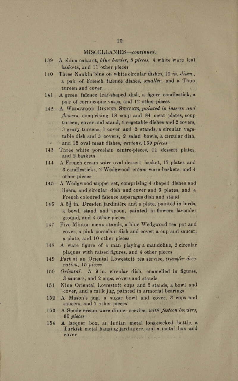 139 140 144 145 146 154 10 MISCELLANIES—continued. A china cabaret, blue border, 8 pieces, 4 white ware leaf baskets, and 11 other pieces Three Nankin blue on white circular dishes, 10 en. dram., a pair of French faience dishes, smaller, and a Thun. tureen and cover : | A green faience leaf-shaped dish, a figure candlestick, a pair of cornucopiz vases, and 12 other pieces A WrpGwoop DINNER SERVICE, painted in insects and flowers, comprising 18 soup and 84 meat plates, soup tureen, cover and stand, 4 vegetable dishes and 2 covers, table dish and 3 covers, 2 salad bowls, a circular dish, and 15 oval meat dishes, varvous, 139 pieces Three white porcelain ey er 11 dessert plates, and 2 baskets A French cream ware oval dessert aakots 17 plates and 3 candlesticks, 2 Wedgwood cream ware baskets, and 4 other pieces A Wedgwood supper set, comprising 4 shaped dishes ea liners, and circular dish and cover and 3 plates, and a French coloured faience asparagus dish and stand A 53 in. Dresden jardiniére and a plate, painted in birds, a bowl, stand and spoon, painted in flowers, lavender ground, and 4 other pieces Five Minton menu stands, a blue Wedgwood tea pot and cover, a pink porcelain dish and cover, a cup and saucer, a plate, and 10 other pieces A ware figure of a man playing a mandoline, 2 circular plaques with raised figures, and 4 other pieces _ Part of an Oriental Lowestoft tea service, t7ansfer deco- ration, 15 pieces Oriental. A Qin. circular dish, enamelled in figures, 3 saucers, and 2 cups, covers and stands Nine Oriental Lowestoft cups and 5 stands, a bowl and cover, and a milk jug, painted in armorial bearings saucers, and 7 other pieces A. Spode cream ware dinner service, with festoon borders, 80 pteces A lacquer box, an Tidings metal en necked bottle, a Turkish metal hanging jardiniére, and a metal box and cover