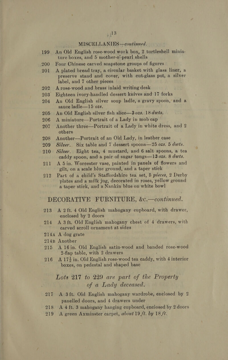 _ 18 — MISCELLANIES —continued. 199: An Old English rose-wood work box, 2 turtleshell minia- ture boxes, and 5 mother-o-pear! shells 200 Four Chinese carved soapstone groups of figures 201 A plated bread tray, a circular basket with glass liner, a preserve stand and cover, with cut-glass pot, a silver label, and 7 other pieces | 202 Arose-wood and brass inlaid writing desk 203 Eighteen ivory-handled dessert knives and 17 forks 904 An Old English silver soup ladle, a gravy spoon, and a sauce ladle—15 ozs. 205 An Old English silver fish slice—3 ozs. 18 dwts. 206 A miniature—Portrait of a Lady in mob cap 207. Another three—Portrait of a Lady in white dress, and 2 others 208 Another—Portrait of an Old Lady, in leather case 909 Silver. Six table and 7 dessert spoons—25 ozs. 5 dwts. 210 Silver. Hight tea, 4 mustard, and 6 salt spoons, a tea caddy spoon, and a pair of sugar tongs—13 ozs. 8 dwts. 211 A 5in. Worcester vase, painted in panels of flowers and gilt, on a scale blue ground, and a taper stick 212 Part of a child’s Staffordshire tea set, 5 pzeces, 2 Derby plates and a milk jug, decorated in roses, yellow ground a taper stick, and a Nankin blue on white bowl DECORATIVE FURNITURE, &amp;c.—continued. 213 A 2ft. 4 Old English mahogany cupboard, with drawer, enclosed by 2 doors 914 A 3ft, Old English mahogany chest of 4 drawers, with carved scroll ornament at sides 9144 A dog grate 9148 Another 915 A 16in. Old English satin-wood and banded rose-wood 2-flap table, with 2 drawers 916 A174 in. Old English rose-wood tea caddy, with 4 interior boxes, on pedestal and shaped base Lots 217 to 229 are part of the Property of a Lady deceased. 217 A 3ft. Old English mahogany wardrobe, enclosed by 2 panelled doors, and 4 drawers under 218 A 4 ft. 3 mahogany hanging cupboard, enclosed by 2 doors 219 &lt;A green Axminster carpet, about 19 ft. by 18 fz.