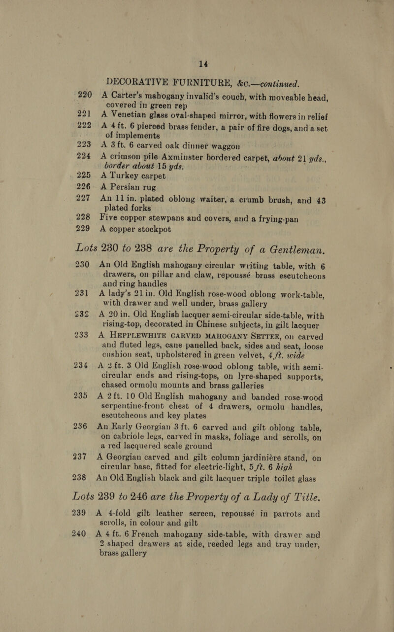 228 229 14 DECORATIVE FURNITURE, &amp;c.—continued. A Carter’s mahogany invalid’s couch, with moveable head, covered in green rep A Venetian glass oval-shaped mirror, with flowers in relief A 4 ft. 6 pierced brass fender, a pair of fire dogs, and a set of implements A 3 ft. 6 carved oak dinner waggon A crimson pile Axminster bordered carpet, about 21 yds., border about 15 yds. | , A Turkey carpet An 11 in. plated oblong waiter, a crumb brush, and 43 plated forks Five copper stewpans and covers, and a frying-pan A copper stockpot 230 235 236 237 238 An Old English mahogany circular writing table, with 6 - drawers, on pillar and claw, repoussé brass escutcheons and ring handles | A lady’s 21in. Old English rose-wood oblong work-table, with drawer and well under, brass gallery A 20 in. Old English lacquer semi-circular side-table, with rising-top, decorated in Chinese subjects, in gilt lacquer A HEPPLEWHITE CARVED MAHOGANY SETTEE, 01 carved and fluted legs, cane panelled back, sides and seat, loose cushion seat, upholstered in green velvet, 4/t. wide A 2 ft. 3 Old English rose-wood oblong table, with semi- circular ends and rising-tops, on lyre-shaped supports, chased ormolu mounts and brass galleries A 2ft. 10 Old English mahogany and banded rose-wood serpentine-front chest of 4 drawers, ormolu handles, escutcheons and key plates An Early Georgian 3 ft. 6 carved and gilt oblong table, on cabriole legs, carved in masks, foliage and scrolls, on a red lacquered scale ground A Georgian carved and gilt column jardiniére stand, on circular base, fitted for electric-light, 5 ft. 6 high An Old English black and gilt lacquer triple toilet glass 239 A 4-fold gilt leather screen, repoussé in parrots and scrolls, in colour and gilt 2 shaped drawers at side, reeded legs and tray under, brass gallery