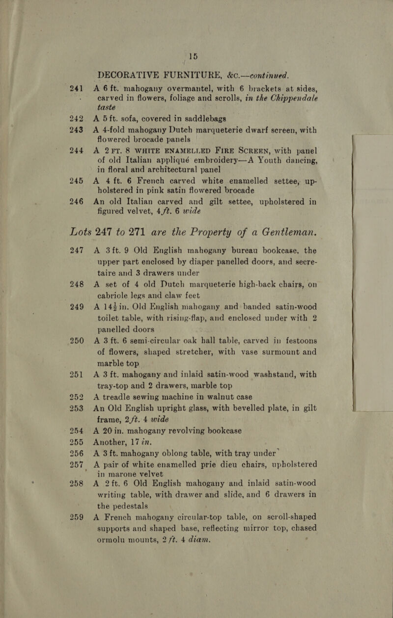 244 245 246 6 DECORATIVE FURNITURE, &amp;c.—continued. A 6 ft. mahogany overmantel, with 6 brackets at sides, carved in flowers, foliage and scrolls, in the Chippendale taste A 5ft. sofa, covered in saddlebags A 4-fold mahogany Dutch marqueterie dwarf screen, with flowered brocade panels A 2FT. 8 WHITE ENAMELLED FIRE SCREEN, with panel of old Italian appliqué embroidery—A Youth dancing, in floral and architectural panel holstered in pink satin flowered brocade An old Italian carved and gilt settee, upholstered in figured velvet, 4,/¢. 6 wide 247 248 259 A 3ft.9 Old English mahogany bureau bookcase, the upper part enclosed by diaper panelled doors, and secre- taire and 3 drawers under A set of 4 old Dutch marqueterie high-back chairs, on cabriole legs and claw feet A 144 in. Old English mahogany and banded satin-wood toilet table, with rising-flap, and enclosed under with 2 panelled doors A 3 ft. 6 semi-circular oak hall table, carved in festoons of flowers, shaped stretcher, with vase surmount and marble top A 3 ft. mahogany and inlaid satin-wood washstand, with tray-top and 2 drawers, marble top A treadle sewing machine in walnut case An Old English upright glass, with bevelled plate, in gilt frame, 2./t. 4 wide A 20 in. mahogany revolving bookease Another, 1727. A 3ft. mahogany oblong table, with tray under’ in marone velvet A 2ft.6 Old English mahogany and inlaid satin-wood writing table, with drawer and slide, and 6 drawers in the pedestals A French mahogany circular-top table, on scroll-shaped supports and shaped base, reflecting mirror top, chased 