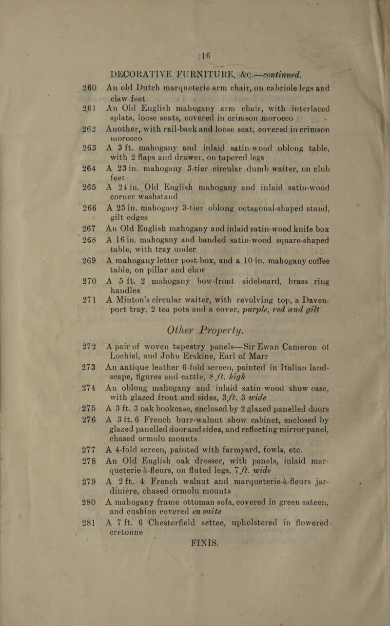 “16 DECORATIVE FURNITURE, &amp;c.—continued. claw feet. | An Old English rivh Meta arm pads Sih iki lacen splats, loose seats, covered in crimson morocco *. Another, with rail-back and loose seat,.covered in crimson morocco with 2 flaps and drawer, on tapered legs A 23in. mahogany 3-tier circular dumb waiter, on club feet corner washstand | A 25in. mahogany 3-tier oblong octagonal-shaped stand, gilt edges A 16in. mahogany and banded satin-wood square-shaped table, with tray under A mahogany letter post-box, and a 10 in. vahneane pofie table, on pillar and claw handles | | A Minton’s circular waiter, with revolving top, a Daven- port tray, 2 tea pots and a cover, purple, red and gilt Other Property. A pair of woven tapestry panels—Sir Ewan Cameron of Lochiel, and John Erskine, Earl of Marr An antique leather 6-fold screen, painted in Italian land- scape, figures and cattle, 8 /t. high An oblong mahogany and inlaid satin-wood show case, with glazed front and sides, 3,/¢. 3 wide A 3 ft. 3 oak bookcase, enclosed by 2 glazed panelled doors A 3ft.6 French burr-walnut show cabinet, enclosed by glazed panelled doorandsides, and reheaking mirror panel, chased ormolu mounts A 4-fold screen, painted with PO ef fowls, etc. An Old English oak dresser, with panels, inlaid mar- queterie-a-fleurs, on fluted legs, 7./¢. wide A 2ft. 4 French walnut and marqueterie-a-fleurs jar- diniére, chased ormolu mounts A mahogany frame ottoman sofa, covered in green sateen, and cushion covered en suzte A 7 ft. 6 Chesterfield settee, upholstered in flowered. cretonne FINIS. 