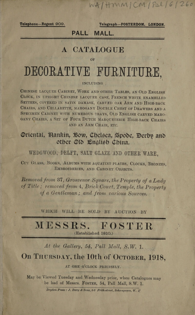 Telephone—Regent 909. Telegraph—FOSTERDOM, LONDON.  _ PALL MALL.  ry A CATALOGUE m OF : DECORATIVE FURNITU RE, INCLUDING |, CHINESE LACQUER CABINET, WORK AND OTHER TABLES, AN OLD ENGLISH CLOCK, IN UPRIGHT CHINESE LACQUER CASE, FRENCH WHITE ENAMELLED SETTEES, COVERED IN SATIN DAMASK, CARVED OAK ARM AND HIGH-BACK CHAIRS, AND CELLARETTE, MAHOGANY DouBLE CHEST OF DRAWERS AND A SPECIMEN CABINET WITH NUMEROUS TRAYS, OLD ENGLISH CARVED MAHO- GANY CHAIRS, A Ser oF Four Dutcu MarqurreRic HicH-BACK CHAIRS AND AN ARM CHAIR, ETC. Oriental, Mankin, Bow, Chelsea, Byovde, Derby and Other Old Lnglish China, WEDGWOOD, DELFT, SALT GLAZE AND OTHER WARE, Cur Grass, Books, ALBUMS WITH AQUATINT PLATES, CLOCKS, BRONZES, _ EMBROIDERIES, AND CABINET OBJECTS. Liemoved from 87, Grosvenor Square, the Property of a Lady of Title ; removed from 4, Brick Court, Temple, the Property of a Gentleman, and from various Sources.   WHICH WILL BE SOLD BY AUCTION BY MESSRS. FOSTER (Established 1810,).       At the Gallery, 54, Pall Mail, S.W. 1.. : On THurRspAY, the 10th of Ocroper, 1918, AT. ONE O'CLOCK PRECISELY. | May be Viewed Tuesday and Wednesday prior, when Catalogues may be had of Messrs. Foster, 54, Pall Mall, S.W. 1. RRA SENT ELOISE CLERIC. 8 ae a Dryden Press: J. Davy &amp; Sons, 8-9 Frith-street, Soho-square, W. 1