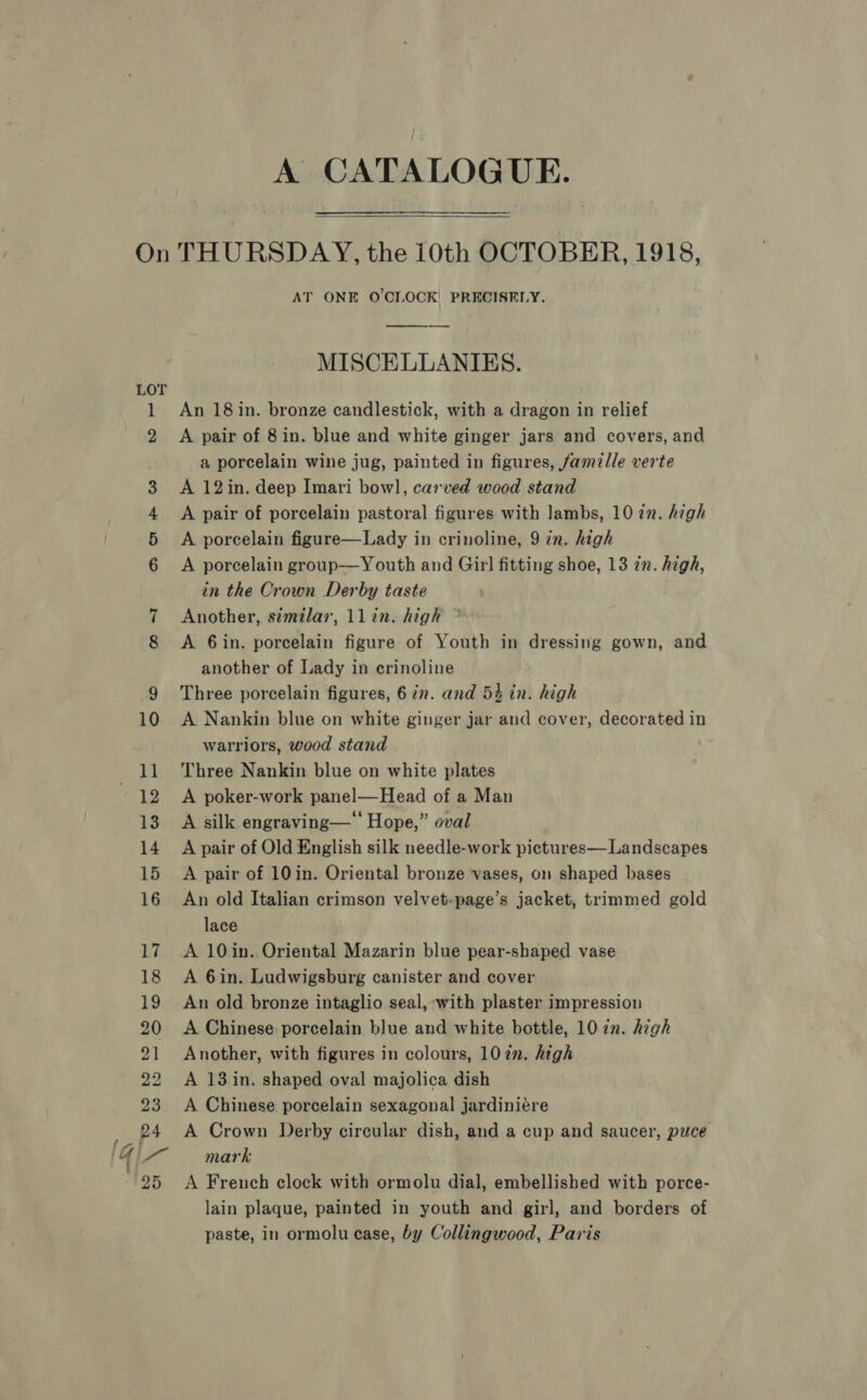 Pa lf, Gi ' 2 or A CATALOGUE.   THURSDAY, the i0th OCTOBER, 1918, AT ONE O'CLOCK PRECISELY. MISCELLANIES. An 18 in. bronze candlestick, with a dragon in relief A pair of 8 in. blue and white ginger jars and covers, and a porcelain wine jug, painted in figures, famelle verte A 12in. deep Imari bow], carved wood stand A pair of porcelain pastoral figures with lambs, 10 in. high A porcelain figure—Lady in crinoline, 9 in. high A porcelain group—Youth and Girl fitting shoe, 13 in. high, in the Crown Derby taste Another, s¢milar, llin. high A 6in. porcelain figure of Youth in dressing gown, and another of Lady in erinoline Three porcelain figures, 67n. and 54 in. high A Nankin blue on white ginger jar and cover, decorated in warriors, wood stand Three Nankin blue on white plates A poker-work panel—Head of a Man A silk engraving—‘‘ Hope,” oval A pair of Old English silk needle-work pictures—Landscapes A pair of 10in. Oriental bronze vases, on shaped bases An old Italian crimson velvet-page’s jacket, trimmed gold lace A 10in. Oriental Mazarin blue pear-shaped vase A 6in. Ludwigsburg canister and cover An old bronze intaglio seal, ‘with plaster impression A Chinese porcelain blue and white bottle, 1022. high Another, with figures in colours, 1022. high A 13 in. shaped oval majolica dish A Chinese porcelain sexagonal jardiniere A Crown Derby circular dish, and a cup and saucer, puce mark A French clock with ormolu dial, embellished with porce- lain plaque, painted in youth and girl, and borders of paste, in ormolu case, by Collingwood, Paris