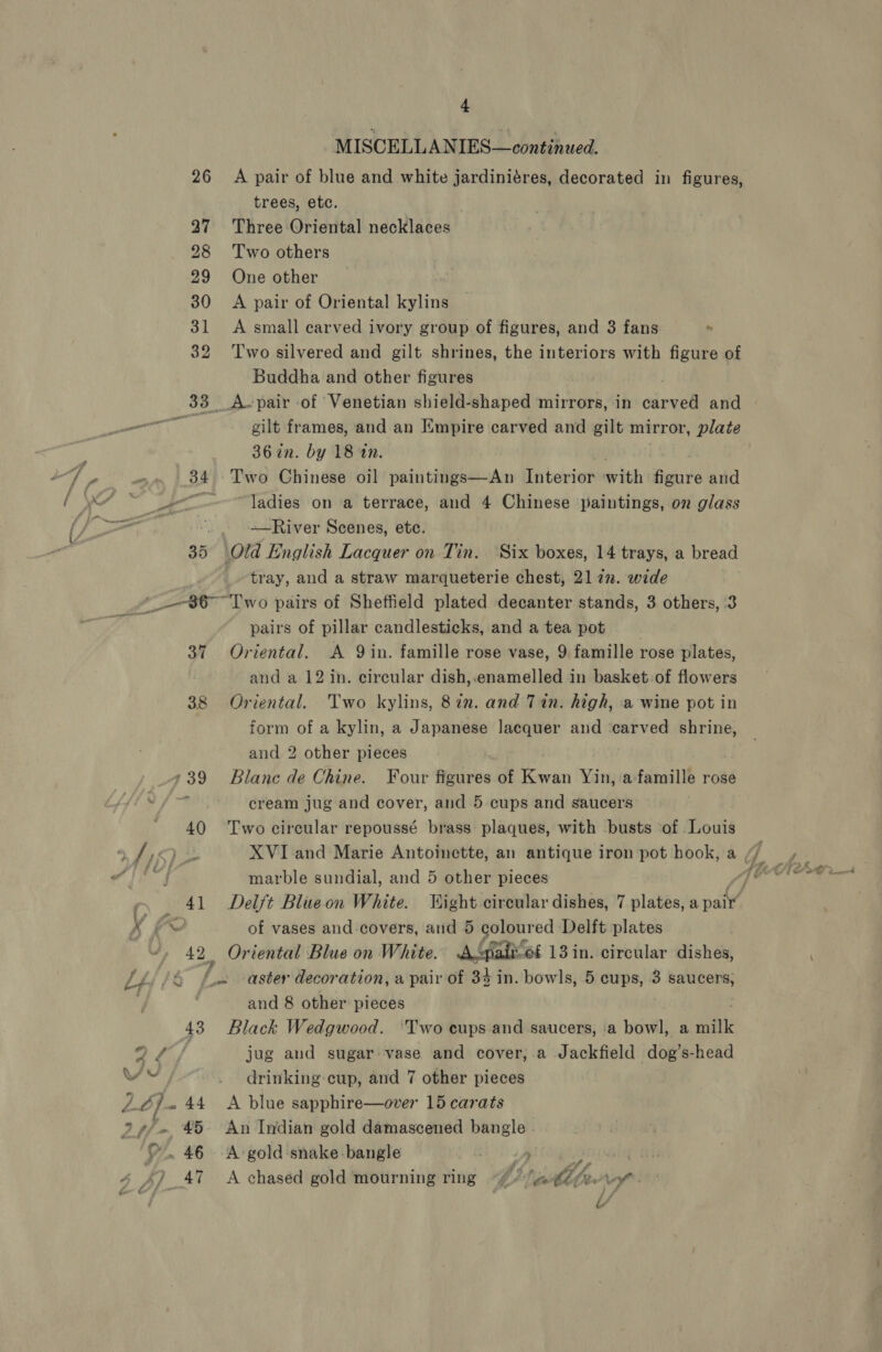 cam 26 28 43 45 . 46 47 4 MISCELLANIES—continued. A pair of blue and white jardiniéres, decorated in figures, trees, etc. Three Oriental necklaces Two others One other A pair of Oriental kylins A small carved ivory group of figures, and 3 fans  Two silvered and gilt shrines, the interiors with figure of Buddha and other figures | gilt frames, and an Empire carved and gilt mirror, plate 36 in. by 18 an. Two Chinese oil paintings—An Interior neith bas aud ladies on a terrace, and 4 Chinese paintings, on glass ——River Scenes, ete. tray, and a straw marqueterie chest, 21 72. wide pairs of pillar candlesticks, and a tea pot Oriental. A 9 in. famille rose vase, 9 famille rose plates, and a 12 in. circular dish,.enamelled in basket of flowers Oriental. Two kylins, 8in. and Tin. high, a wine pot in form of a kylin, a Japanese lacquer and ‘carved shrine, and 2 other pieces Blane de Chine. Four figures of Ren Yin, afamille rose cream jug and cover, and 5 cups and saucers Two circular repoussé brass plaques, with busts of Louis marble sundial, and 5 other pieces Delft Blueon White. Wight circular dishes, 7 plates, Hee of vases and covers, and 5 re pl ed Delft plates Oriental Blue on White. ‘fait ef 13 in. circular dishes,  and 8 other pieces Black Wedgwood. ‘Two cups and saucers, ‘a bowl, a milk jug and sugar. vase and cover,.a Jackfield dog’s-head drinking:cup, and 7 other pieces A blue sapphire—over 15 carats An Indian gold damascened bangle A gold snake bangle : pits A chased gold mourning ring “7 ) (ad? vio L