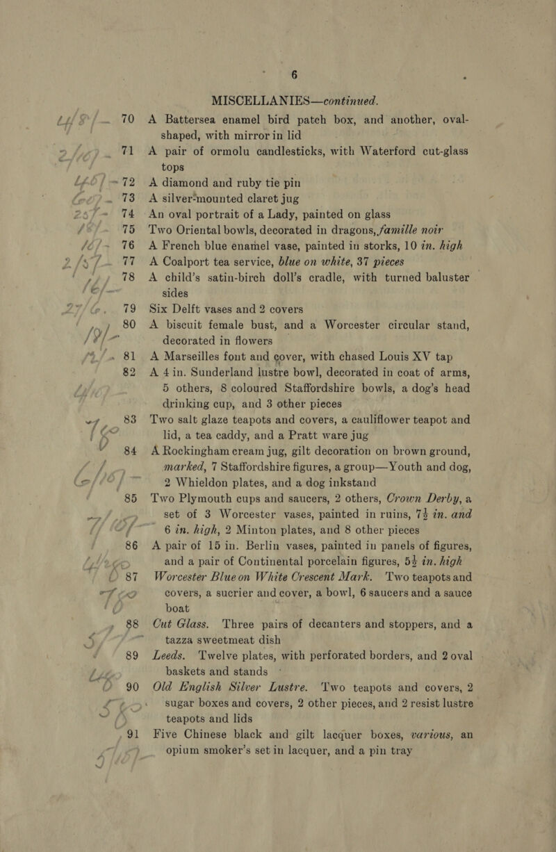84 MISCELLANIES—continued. A Battersea enamel bird patch box, and another, oval- shaped, with mirror in lid A pair of ormolu candlesticks, with Waterford cut-glass tops A diamond and ruby tie pin A silver-mounted claret jug An oval portrait of a Lady, painted on glass Two Oriental bowls, decorated in dragons, famille noir A French blue enamel vase, painted in storks, 10 2m. high A Coalport tea service, blue on white, 37 pieces A child’s satin-birch doll’s cradle, with turned baluster — Six Delft vases and 2 covers A biscuit female bust, and a Worcester circular stand, decorated in flowers _ A Marseilles font and cover, with chased Louis XV tap A 4in. Sunderland lustre bowl, decorated in coat of arms, 5 others, 8 coloured Staffordshire bowls, a dog’s head drinking cup, and 3 other pieces Two salt glaze teapots and covers, a cauliflower teapot and lid, a tea caddy, and a Pratt ware jug A Rockingham cream jug, gilt decoration on brown ground, marked, 7 Staffordshire figures, a group— Youth and dog, 2 Whieldon plates, and a dog inkstand Two Plymouth cups and saucers, 2 others, Crown Derby, a set of 3 Worcester vases, painted in ruins, 74 in. and 6 in. high, 2 Minton plates, and 8 other pieces A pair of 15 in. Berlin vases, painted in panels of figures, and a pair of Continental porcelain figures, 54 in. high Worcester Blueon White Crescent Mark. Two teapots and covers, a sucrier and cover, a bowl, 6 saucers and a sauce boat | Cut Glass. Three pairs of decanters and stoppers, and a tazza sweetmeat dish Leeds. Twelve plates, with perforated borders, and 2 oval baskets and stands Old English Silver Lustre. Two teapots and covers, 2 sugar boxes and covers, 2 other pieces, and 2 resist lustre teapots and lids Five Chinese black and gilt lacquer boxes, various, an opium smoker’s set in lacquer, and a pin tray