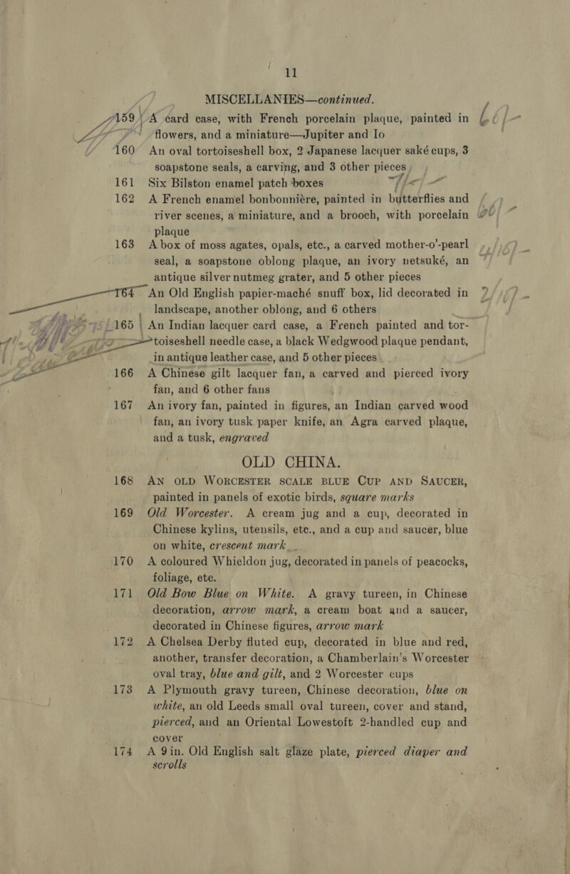160 161 162 163 165 167 168 169 170 173 11 MISCELLANIES—continued. flowers, and a miniature—Jupiter and Io An oval tortoiseshell box, 2 Japanese lacquer saké cups, 3 soapstone seals, a carving, and 3 other pieces Six Bilston enamel patch boxes a / i A French enamel bonbonniére, painted in butterflies and a plaque A box of moss agates, opals, etc., a carved mother-o’-pearl seal, a soapstone oblong plaque, an ivory netsuké, an antique silver nutmeg grater, and 5 other pieces An Old English papier-maché snuff box, lid decorated in landscape, another oblong, and 6 others An Indian lacquer card case, a French painted and tor- in antique leather case, and 5 other pieces A Chinese gilt lacquer fan, a carved and pierced ivory fan, and 6 other fans An ivory fan, painted in figures, an Indian carved aod fan, an ivory tusk paper knife, an Agra carved plaque, and a tusk, engraved OLD CHINA. AN OLD WORCESTER SCALE BLUE CUP AND SAUCER, painted in panels of exotic birds, sguare marks Old Worcester. A cream jug and a cup, decorated in Chinese kylins, utensils, etc., and a cup and saucer, blue on white, crescent mark__ A coloured Whieldon jug, decorated in panels of peacocks, foliage, etc. Old Bow Blue on White. A gravy tureen, in Chinese decoration, arrow mark, a cream boat and a saucer, decorated in Chinese figures, arrow mark A Chelsea Derby fluted cup, decorated in blue and red, another, transfer decoration, a Chamberlain’s Worcester oval tray, blue and gilt, and 2 Worcester cups A Plymouth gravy tureen, Chinese decoration, blue on white, an old Leeds small oval tureen, cover and stand, pierced, aud an Oriental Lowestoft 2-handled cup and cover A 9in. Old English salt glaze plate, pierced diaper and scrolls rae ee et