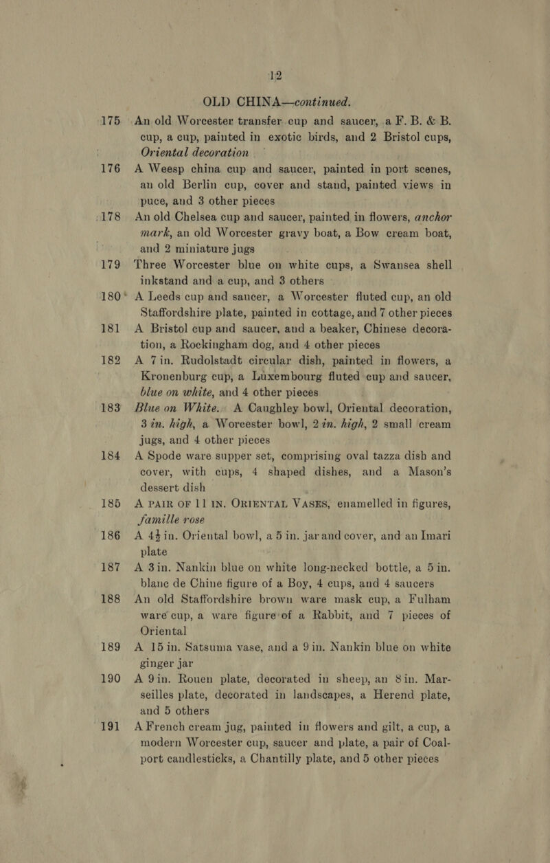 175 176 178 179 180 181 182 183 184 185 186 187 188 189 190 “191 12 id OLD CHINA—continued. cup, a cup, painted in exotic birds, and 2 Bristol cups, Oriental decoration — A Weesp china cup and saucer, painted in port scenes, an old Berlin cup, cover and stand, painted views in puce, and 3 other pieces An old Chelsea cup and saucer, painted in flowers, anchor mark, an old Worcester gravy boat, a Bow cream boat, and 2 miniature jugs Three Worcester blue on white cups, a Swansea shell inkstand and a cup, and 3 others A Leeds cup and saucer, a Worcester fluted cup, an old Staffordshire plate, painted in cottage, and 7 other pieces A Bristol cup and saucer, and a beaker, Chinese decora- tion, a Rockingham dog, and 4 other pieces A Tin. Rudolstadt circular dish, painted in flowers, a Kronenburg cup, a Luxembourg fluted eup and saucer, blue on white, and 4 other pieces Blue on White. A Caughley bowl, Oriental decoration, 3 in. high, a Worcester bowl, 2272. high, 2 small cream jugs, and 4 other pieces A Spode ware supper set, comprising oval tazza dish and cover, with cups, 4 shaped dishes, and a Mason’s dessert dish A PAIR OF 11 IN. ORIENTAL VASES, enamelled in figures, Samille rose A 4$in. Oriental bowl], a5 in. jarand cover, and an Imari plate A 3in. Nankin blue on white long-necked bottle, a 5 in. blane de Chine figure of a Boy, 4 cups, and 4 saucers An old Staffordshire brown ware mask cup, a Fulham ware cup, a ware figure‘of a Rabbit, and 7 pieces of Oriental A 15in. Satsuma vase, and a 9in. Nankin blue on white ginger jar A 9in. Rouen plate, decorated in sheep, an Sin. Mar- seilles plate, decorated in landscapes, a Herend plate, and 5 others A French cream jug, painted in flowers and gilt, a cup, a modern Worcester cup, saucer and plate, a pair of Coal-