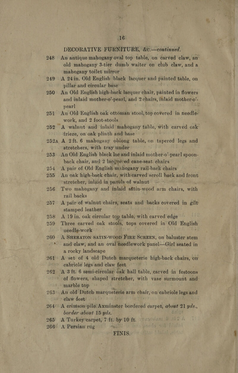 DECORATIVE FURNITURE, &amp;¢.—continued. An antique mahogany oval top table, on carved claw, an’ old mahogany 3-tier dumb waiter on club claw, and a mahogany toilet mirror , : pillar and circular base’ An Old English high-back lacquer chair, paintea in flowers and inlaid mother-o’-pear'l, and chairs, thiaid unc * pearl . work, and 2 foot-stools frieze, on oak plinth arid base A 2ft.6 mahogany oblong table, on tapered legs and stretchers, with tray under | An Old English black lace and inlaid mother-o’-pearl spoon- back chair, and 2 lacgweved cane-seat chairs A pair of Old English ma hogany rail-back chairs An oak high-back chair, with carved scroll hack and front stretcher, inlaid in paiels of walnut 7 Two mahogany and inlaid sdtin-wood arm ist with rail backs stamped leather. A 19 in. oak circular top table, with carved edge Three carved oak stools, tops covered in Old English ~ yeedle-work . , A SHERATON SATIN-WOOD FIRE SCREEN, on baluster stem and'claw; and an oval needlework poe: ae seated in a rocky landscape cabriole légs and claw feet A 3 ft. 6 semi-circular oak hall table, carved «in faaiidiate of flowers, shaped piraveler, with vase surmount and marble top | Au old Dutch: mar queterie arm i ge on cabriole legs and claw feet: 7 fect A crinison“pile: Axminster birdered carpet, about de yds., border about 15 yds. A Turkey carpet, ‘t ft. ‘by* 10 ft. A Persian riig . FINIS.