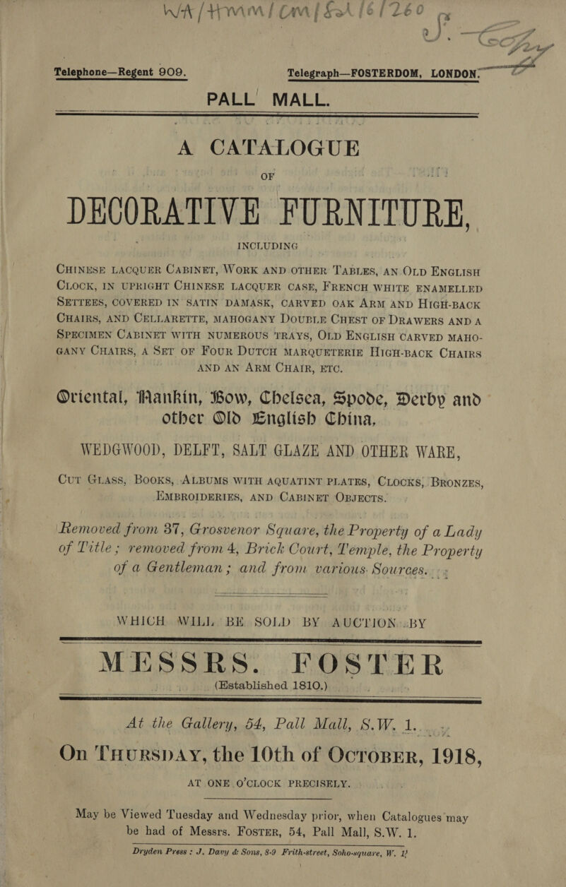 ; ‘ a 2 a » # ‘ iw) J” ms Ga Lay? is — Telephone—Regent 909. Telegraph—FOSTERDOM, LONDON. PA csr MALL.   A caranoae UE DECORATIVE ‘FURNITURE. INCLUDING CHINESE LACQUER CABINET, WORK AND OTHER TABLES, AN OLD ENGLISH CLOCK, IN UPRIGHT CHINESE LACQUER CASE, FRENCH WHITE ENAMELLED SETTEES, COVERED IN SATIN DAMASK, CARVED OAK ARM AND HIGH-BACK CHAIRS, AND CELLARETTE, MAHOGANY Doup.r CHEST OF DRAWERS AND A SPECIMEN CABINET WITH NUMEROUS TRAYS, OLD ENGLISH CARVED MAHO- GANY CHAIRS, A Ser oF Four DUTCH MARQUETERIE HiGH-BACK CHAIRS AND AN ARM CHAIR, ETC. Oriental, Hankin, Bow, Chelsea, Spode, Derby and other Old English China, WEDGWOOD, DELFT, SALT GLAZE AND OTHER WARE, Cur Grass, Books, ALBUMS WITH AQUATINT PLATES, CLOCKS, BRONZES, IEMBROIDERIES, AND CABINET OBJECTS. Ltemoved from 37, Grosvenor Square, the Property of a Lady of Title; removed from 4, Brick Court, Temple, the Property of a Gentleman ; and from various. Sources. &gt;:   Beaute. WILL BE SOLD BY AUCTLION..BY “MESSRS. FOSTER (Established 1810.)     At the Gallery, 54, Pall Mall, wos We Ls ee, On THorspay, the 10th of OcToBER, 1918, AT ONE ry CLOCK PRECISELY. . _ May be Viewed Tuesday and Wednesday prior, when Catalogues may be had of Messrs. Fostrr, 54, Pall Mall, S.W. 1. 1 a a en OR BO APR NSE LoL Ce Dryden Press: J. Davy &amp; Sons, 8-9 Frith-street, Soho-square, W. 1