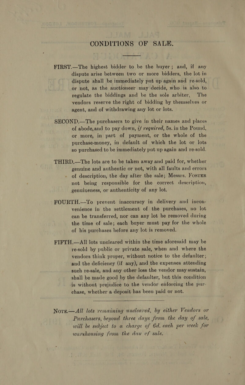 CONDITIONS OF SALE. FIRST.—The highest bidder to be the buyer; and, if any dispute arise between two or more bidders, the lot in dispute shall be immediately put up again and re-sold, or not, as the auctioneer may decide, who is also to regulate the biddings and be the sole arbiter, The vendors reserve the right of bidding by themselves or agent, aud of withdrawing any lot or lots. SECOND.—tThe purchasers to give in their names and places of abode,and to pay down, 2/ required, 5s. in the Pound, or more, in part of payment, or the whole of the purchase-money, in default of which the lot or lots so purchased to be immediately put up again and re-sold. THIRD.—The lots are to be taken away and paid for, whether genuine and authentic or not, with all faults and errors of description, the day after the sale; Messrs. Foster not being responsible for the correct description, genuineness, or authenticity of any lot. FOURTH.—To prevent inaccuracy in delivery and incon- venience in the settlement of the purchases, no lot can be transferred, nor can any lot be removed during the time of sale; each buyer must pay for the whole of his purchases before any lot is removed. FIFTH.—AIl lots uncleared within the time aforesaid may be re-sold by public or private sale, when and where the vendors think proper, without notice to the defaulter; and the deficiency (if any), and the expenses attending such re-sale, and any other loss the vendor may sustain, shall be made good by the defaulter, but this condition is without prejudice to the vendor enforcing the pur- chase, whether a deposit has been paid or not. Norse.—All lots remaining uncleared, by either Vendors or Purchasers, beyond three days from the day of sale, will be subject to a charge of 6d. each per week for warehousing from the dau cf sale.