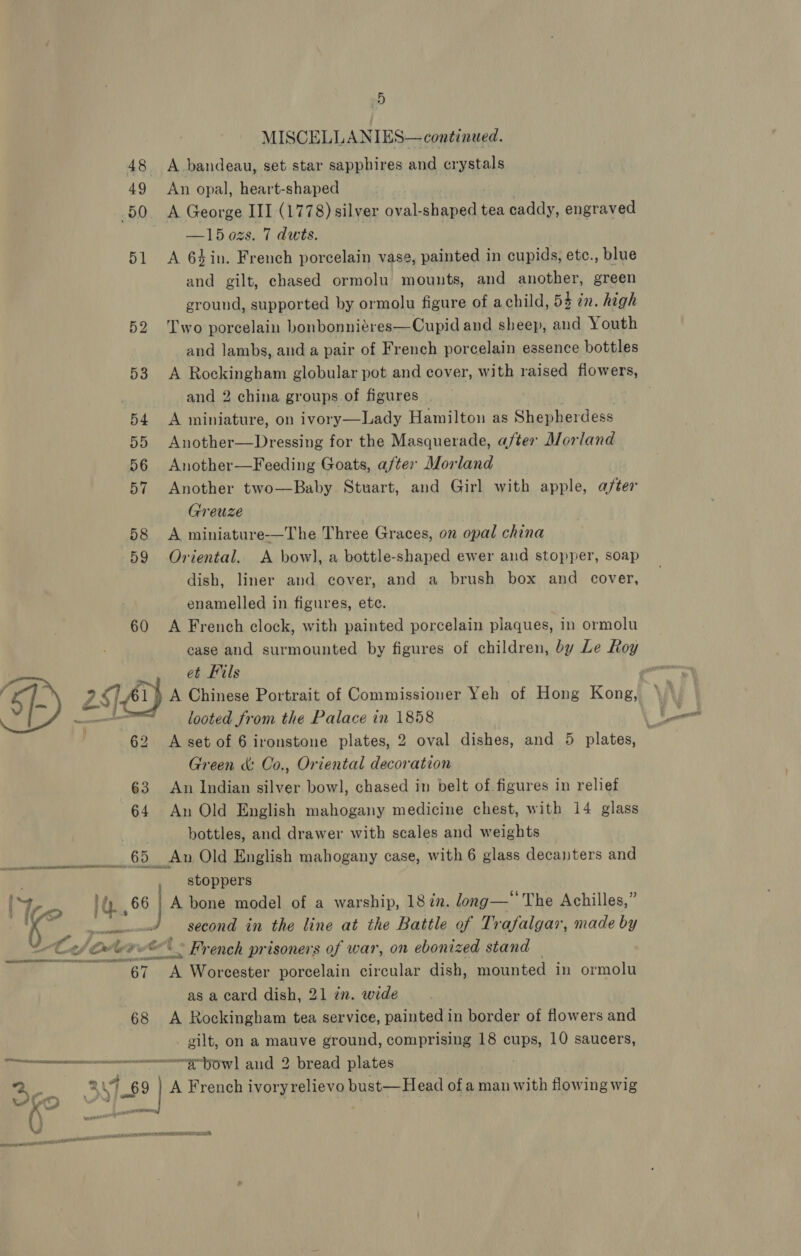 MISCELLANIES— continued. 48 A .bandeau, set star sapphires and crystals 49 An opal, heart-shaped 50 &lt;A George III (1778) silver oval-shaped tea caddy, engraved —15 ozs. 7 dwts. 51 A 6sin. French porcelain vase, painted in cupids, etc., blue and gilt, chased ormolu mounts, and another, green ground, supported by ormolu figure of achild, 54 in. high 52 ‘Two porcelain bonbonniéres—Cupid and sheep, and Youth and lambs, and a pair of French porcelain essence bottles 53 A Rockingham globular pot and cover, with raised fiowers, and 2 china groups of figures 54 A miniature, on ivory—Lady Hamilton as Shepherdess 55 Another—Dressing for the Masquerade, after Morland 56 Another—Feeding Goats, after Morland 57 Another two—Baby Stuart, and Girl with apple, after Greuze 58 A miniature-—The Three Graces, on opal china 59 Oriental. A bow), a bottle-shaped ewer and stopper, soap dish, liner and cover, and a brush box and cover, enamelled in figures, etc. 60 &lt;A French clock, with painted porcelain plaques, in ormolu case and surmounted by figures of children, by Le Roy et Fils looted from the Palace in 1858 62 A set of 6 ironstone plates, 2 oval dishes, and 5 plates, Green &amp; Co., Oriental decoration 63. An Indian silver bowl, chased in belt of figures in relief 64 An Old English mahogany medicine chest, with 14 glass bottles, and drawer with scales and weights _65 An Old English mahogany case, with 6 glass decanters and , stoppers bm} A bone model of a warship, 18 én. ong—' The Achilles,” second in the line at the Battle of Trafalgar, made by ened Ces Cw lee * French prisoners of war, on ebonized stand bem 8 oA Worcester porcelain circular dish, mounted in ormolu as a card dish, 21 in. wide 68 A Rockingham tea service, painted in border of flowers and - gilt, on a mauve ground, comprising 18 cups, 10 saucers, neem bow! aud 2 bread plates RT 69 | A French ivory relievo bust—Head of a man with flowing wig FTN MIT INNS CT ES