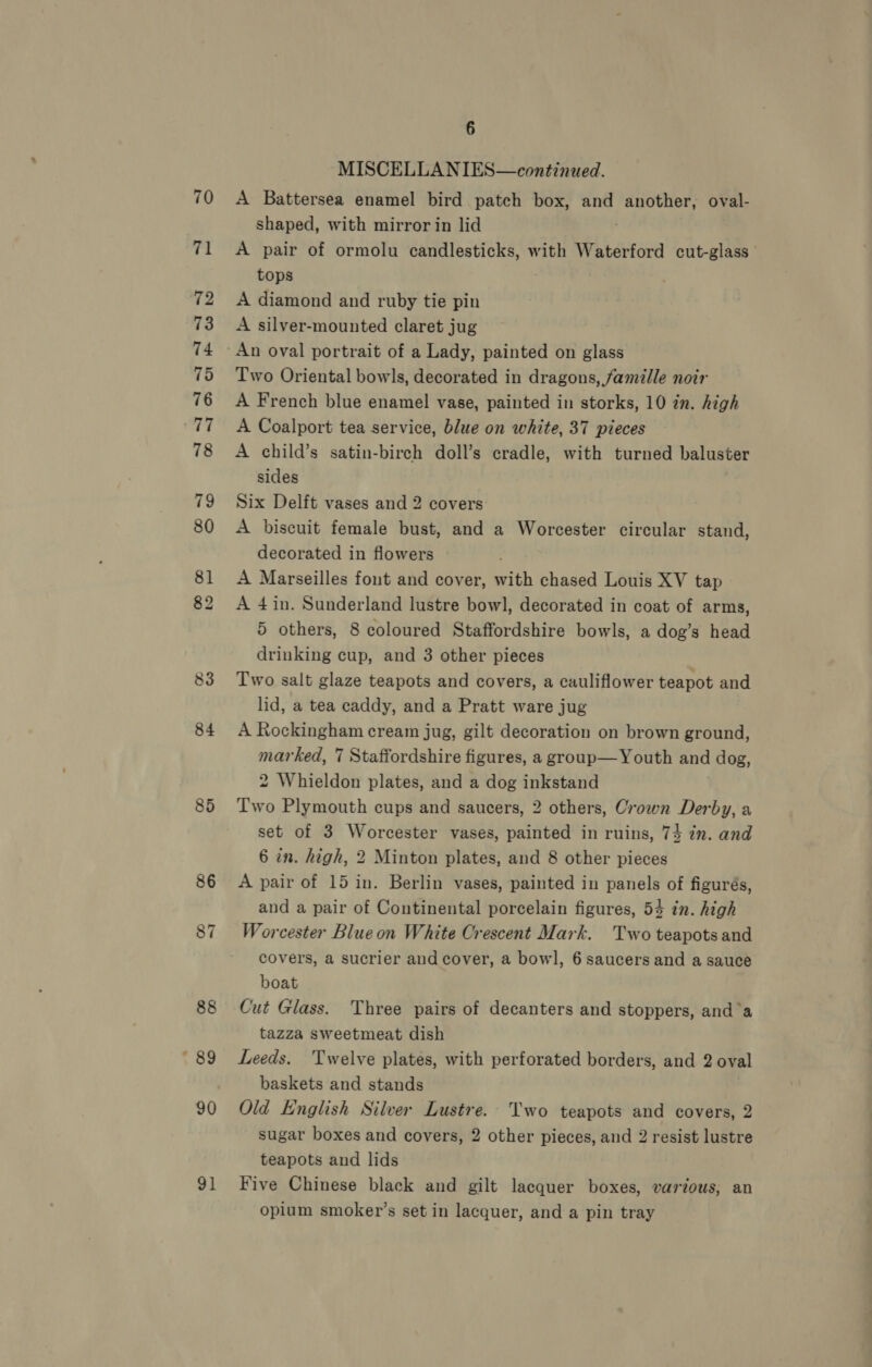 84 85 91 6 MISCELLANIES—continued. A Battersea enamel bird patch box, and another, oval- shaped, with mirror in lid . A pair of ormolu candlesticks, with Waterford cut-glass— tops A diamond and ruby tie pin A silver-mounted claret jug Two Oriental bowls, decorated in dragons, famille noir A French blue enamel vase, painted in storks, 10 in. high A Coalport tea service, blue on white, 37 pieces A child’s satin-birch doll’s cradle, with turned baluster sides Six Delft vases and 2 covers A biscuit female bust, and a Worcester circular stand, decorated in flowers A Marseilles font and cover, with chased Louis XV tap A 4in. Sunderland lustre bowl, decorated in coat of arms, 5 others, 8 coloured Staffordshire bowls, a dog’s head drinking cup, and 3 other pieces Two salt glaze teapots and covers, a cauliflower teapot and lid, a tea caddy, and a Pratt ware jug A Rockingham cream jug, gilt decoration on brown ground, marked, 7 Staffordshire figures, a group—Youth and dog, 2 Whieldon plates, and a dog inkstand Two Plymouth cups and saucers, 2 others, Crown Derby, a set of 3 Worcester vases, painted in ruins, 74 in. and 6 en. high, 2 Minton plates, and 8 other pieces A pair of 15 in. Berlin vases, painted in panels of figurés, and a pair of Continental porcelain figures, 54 in. high Worcester Blue on White Crescent Mark. Two teapots and covers, a sucrier and cover, a bowl, 6 saucers and a sauce boat Cut Glass. Three pairs of decanters and stoppers, and’a tazza sweetmeat dish Leeds. Twelve plates, with perforated borders, and 2 oval baskets and stands : Old English Silver Lustre. Two teapots and covers, 2 sugar boxes and covers, 2 other pieces, and 2 resist lustre teapots and lids Five Chinese black and gilt lacquer boxes, various, an opium smoker’s set in lacquer, and a pin tray