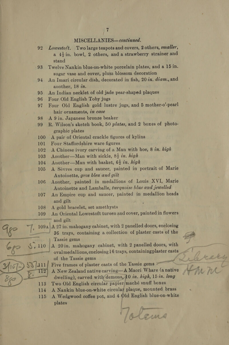 17 MISCELLANIES— continued. 92 Lowestoft. Two large teapots and covers, 2 others, smaller, a 44in. bowl, 2 others, and a strawberry strainer and stand 93 Twelve Nankin blue-on-white porcelain plates, and a 15 in. sugar vase and cover, plum blossom decoration 94 An Imari circular dish, decorated in fish, 20 in. diam., and another, 18 zn. 95 An Indian necklet of old jade pear-shaped plaques 96 Four Old English Toby jugs 97 Four Old English gold lustre jugs, and 5 mother-o’-pearl hair ornaments, 772 case 98 &lt;A 9in. Japanese bronze beaker 99 R&amp;R. Wilson’s sketch book, 50 plates, and 2 boxes of photo- graphic plates 100 A pair of Oriental crackle figures of kylins 101 Four Staffordshire ware figures 102 A Chinese ivory carving of a Man with hoe, 8 in. high 103 Another—Man with sickle, 83 in. high 104 Another—Man with basket, 64 in. high 105 A Sévres cup and saucer, painted in portrait of Marie Antoinette, gros bleu and gilt 106 Another, painted in medallions of Louis XVI, Marie Antoinette and Lamballe, tequoise blue and jewelled 107 An Empire cup and saucer, painted in medallion heads and gilt 108 A gold bracelet, set amethysts 109 An Oriental Lowestoft tureen and cover, painted in flowers Agee WA SETESIETE ERE A Rt She a ayn te: an te and gilt G af 1094 A 27 in. mahogany cabinet, with 2 panelled doors, enclosing i? | =~ 36 trays, containing a collection of plaster casts of the natn : Tassie gems Gro S 110 [A 20in. mahogany cabinet, with 2 panelled doors, with eee ovalmedallions, enclosing 16 trays, containingplaster casts —- of the Tassie gems ~. ™ enone y 24) 5 7%) yylau Five frames of plaster casts of the Tassie gems ; ial we 7) A New Zealand native carving—A Maori Whare (a native — dwelling), carved with’demons, 10 in. high, 15 in. long 113. Two Old English circular papier, maché snuff boxes | 114. A Nankin blue-on-white circular plaque, mounted brass plates 