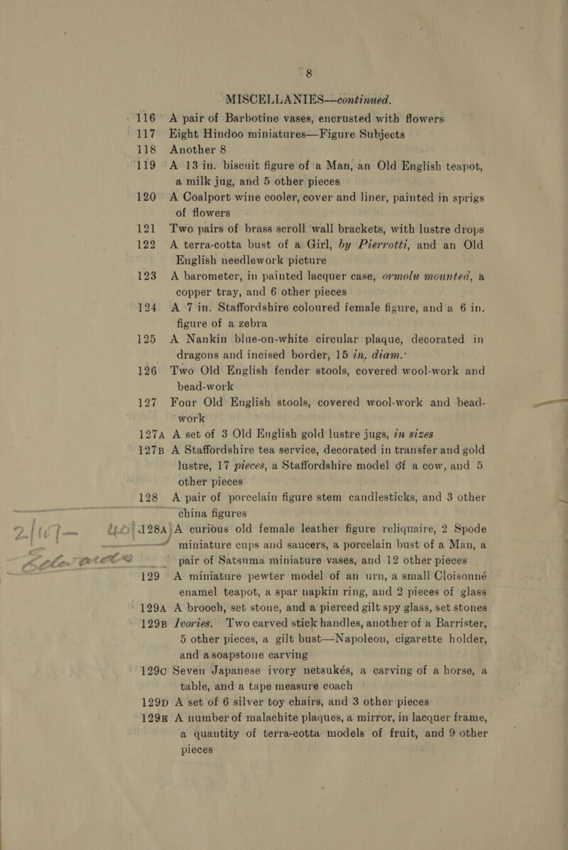- MISCELLANIES—continued. 118 Another 8 a milk jug, and 5 other pieces 120° A Coalport wine cooler, cover and liner, ise in sprigs of flowers 121 Two pairs of brass scroll ‘wall brackets, with lustre drops 122 A terra-cotta bust of a Girl, by Pierrotti, and an Old English needlework picture 123 A barometer, in painted lacquer case, ormolu mounted, a copper tray, and 6 other pieces 124 &lt;A 7 in. Staffordshire coloured female figure, and a 6 in. figure of a zebra 125 A Nankin blue-on-white circular plaque, decorated in dragons and incised border, 15 in. diam.° 126 Two Old English fender stools, covered wool-work and bead-work 127 Four Old English stools, covered wool-work and bead- work | 127A A set of 3 Old English gold lustre jugs, 2 szzes 1278 A Staffordshire tea service, decorated in transfer and gold lustre, 17 pieces, a Staffordshire model df a cow, and 5 other pieces 128 &lt;A-pair of porcelain figure stem candlesticks, and 3 other china figures miniature cups and saucers, a porcelain bust of a Man, a pair of Satsuma miniature vases, and 12 other pieces 129 &lt;A miniature pewter model of an urn, a small Cloisonné enamel teapot, a spar napkin ring, and 2 pieces of glass 1298 Jvories. Two carved stick handles, another of a Barrister, 5 other pieces, a gilt bust—Napoleon, cigarette pole and asoapstone carving 129c Seven Japanese ivory netsukés, a carving of a horse, a table, and a tape measure coach 129D A set of 6 silver toy chairs, and 3 other pieces 1298 A number of malachite plaques, a mirror, in lacquer frame, a quantity of terra-cotta models of fruit, and 9 other pleces