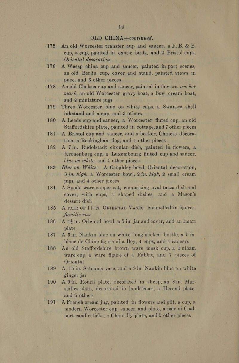 175 176 183 184 185 186 187 188 189 190 apie 12 OLD CHINA—continued. An old Worcester transfer cup and saucer, a F. B. &amp; B. cup, a cup, painted in exotic birds, and 2 Bristol cups, Oriental decoration A Weesp china cup and saucer, painted in port scenes, an old Berlin cup, cover and stand, painted views in puce, and 3 other pieces An old Chelsea cup and saucer, painted in flowers, anchor mark, an old Worcester gravy boat, a Bow cream boat, and 2 miniature jugs Three Worcester blue on white cups, a Swansea shell inkstand and a cup, and 3 others | A Leeds cup and saucer, a Worcester fluted cup, an old Staffordshire plate, painted in cottage, and 7 other pieces A Bristol cup and saucer, and a beaker, Chinese decora- tion, a Rockingham dog, and 4 other pieces A Tin. Rudolstadt circular dish, painted in flowers, a Kronenburg cup, a Luxembourg fluted cup and saucer, blue on white, and 4 other pieces Blue on White. A Caughley noe Oriental decoration, 3 in. high, a Worcester bow], 2 in. high, 2 small cream jugs, and 4 other pieces A Spode ware supper set, comprising oval tazza dish and cover, with cups, 4 shaped dishes, and a Mason’s dessert dish A PAIR OF 11 IN: ORIENTAL VASES, enamelled in figures, Jamille vose A 44in. Oriental bowl, a 5 in. jarand cover, and an Imari plate A 3in. Nankin blue on white long-necked bottle, a 5 in. _blane de Chine figure of a Boy, 4 cups, and 4 saucers An old Staffordshire brown ware mask cup, a Fulham ware cup, a ware figure of a Rabbit, and 7 pieces of Oriental A 15 in. Satsuma vase, and a 9in. Nankin blue on white ginger jar A 9in. Rouen plate, decorated in sheep, an 8in. Mar- seilles plate, decorated in landscapes, a Herend plate, and 5 others A French cream jug, painted in flowers and gilt, a cup, a modern Worcester cup, saucer and plate, a pair of Coal-