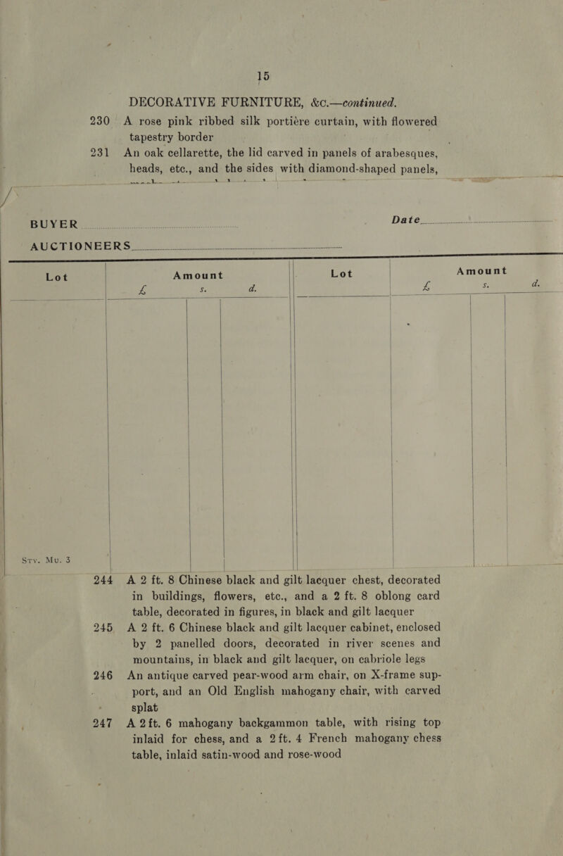 230 <A rose pink ribbed silk portiére curtain, with flowered tapestry border 231 An oak cellarette, the lid carved in panels of arabesques, heads, etc., and the sides with diamond-shaped panels, OF. ik Bite is ee 2.1 ss 2 RNR on netcessie 4 Daten 2 TG SE EGO 2 ST ee EES aaa anmmL | Lot Amount : Lot | 15 DECORATIVE FURNITURE, &amp;c.—continued. Amount Ss   Sry. Mu. 3  244 245 246 247      A 2 ft. 8 Chinese black and gilt lacquer chest, decorated in buildings, flowers, etc., and a 2 ft. 8 oblong card table, decorated in figures, in black and gilt lacquer A 2 ft. 6 Chinese black and gilt lacquer cabinet, enclosed mountains, in black and gilt lacquer, on cabriole legs An antique carved pear-wood arm chair, on X-frame sup- port, and an Old English mahogany chair, with carved splat A 2ft. 6 mahogany backgammon table, with rising top inlaid for chess, and a 2ft. 4 French mahogany chess table, inlaid satin-wood and rose-wood  