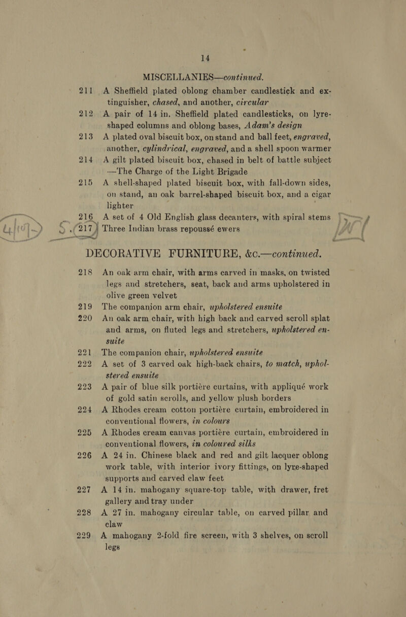 rn ; 213 214 215 MISCELLANIES—continwed. A Sheffield plated oblong chamber candlestick and ex- tinguisher, chased, and another, circular A pair of 14 in. Sheffield plated candlesticks, on lyre- shaped columns and oblong bases, Adam’s design A plated oval biscuit box, on stand and ball feet, engraved, another, cylindrical, engraved, anda shell spoon warmer A gilt plated biscuit box, chased in belt of battle subject -—The Charge of the Light Brigade A shell-shaped plated biscuit box, with fall-down sides, on stand, an oak barrel-shaped biscuit box, and a cigar lighter 218 225 An oak arm chair, with arms carved in masks, on twisted legs and stretchers, seat, back and arms upholstered in olive green velvet The companion arm chair, wpholstered ensuite An oak arm chair, with high back and carved scroll splat and arms, on fluted legs and stretchers, upholstered en- suite The companion chair, upholstered ensuite A set of 3 carved oak high-back chairs, to match, uphol- stered ensuite A pair of blue silk portiére curtains, with appliqué work of gold satin scrolls, and yellow plush borders A Rhodes cream cotton portiére curtain, embroidered in conventional flowers, 72 colours A Rhodes cream canvas portiére curtain, embroidered in conventional flowers, 7m coloured silks A 24 in. Chinese black and red and gilt lacquer oblong work table, with interior ivory fittings, on lyre-shaped supports and carved claw feet A 14 in. mahogany square-top table, with drawer, fret gallery and tray under A 27 in. mahogany circular table, on carved pillar and claw | A mahogany 2-fold fire screen, with 3 shelves, on scroll legs
