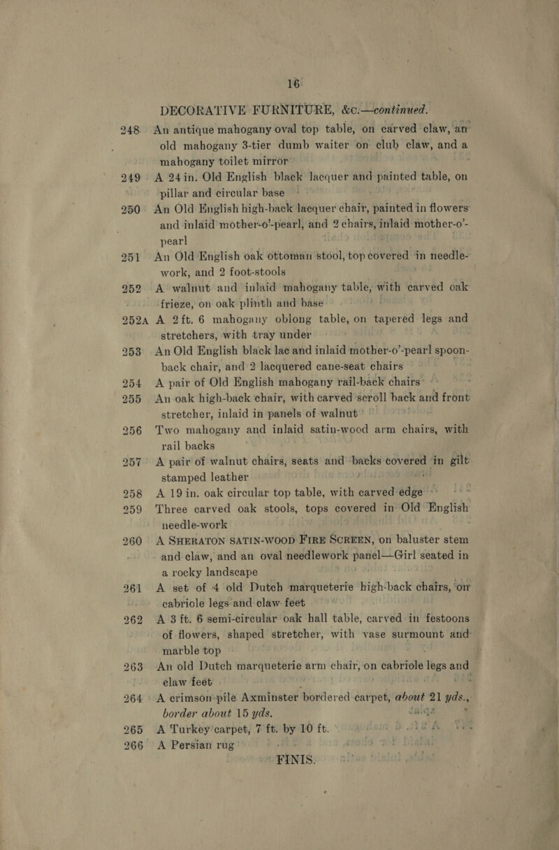 DECORATIVE FURNITURE, &amp;¢.—continued. old mahogany 3- tier dumb waiter on club claw, see a mahogany toilet mirror’ A 24in. Old English black Jacquer and painted table, on pillar and circular base | | An Old English high-back lacquer chair, oaiuneaé in flowers and inlaid’ mother-o’-pearl, and 2 chairs, inlaid: mother-o’- pearl ann 7. An Old English oak ottoman stool,-top cl ‘in needle- work, and 2 foot-stools . | A walnut and inlaid. ee table, with carved oak frieze, on oak plinth and base: bi A 2ft.6 mahogany oblong table, on tapered legs and _ stretchers, with tray under / An Old English black lac and inlaid mother-o’-pearl spoon- back chair, and 2 lacquered cane-seat chairs : te A pair of Old English mahogany rail-back chairs’ -- An oak high-back ‘chair, with carved scroll back and front stretcher, inlaid in panels of walnut” - Two mahogany and inlaid satin- wood arm chairs, with rail backs A pair of walnut chairs, seats and ‘backs: idee ‘in gilt stamped leather | RN tei A 19 in. oak circular top table, with carved edge -° Three carved oak stools, Agi Goveron in: ‘Old: English needle-work A SHERATON SATIN-WOOD FIRE Bowtnin’ on baluster stem a rocky landscape A set of 4 old Dutch marqueterie en ‘back chairs, ‘on cabriole legs and claw: feet A 3 ft. 6 semi-circular oak hall table, carved: in festoons of flowers, shaped oly i with vase surmount and marble top Pe ian 4s An old Dutch marqueterie arm chair, on Se she legs ane elaw feet . | border about 15 yds. daiga . A Turkey carpet, 7 ft. by 10 ft. PSTD A Vee A Persian rug: FINIS.
