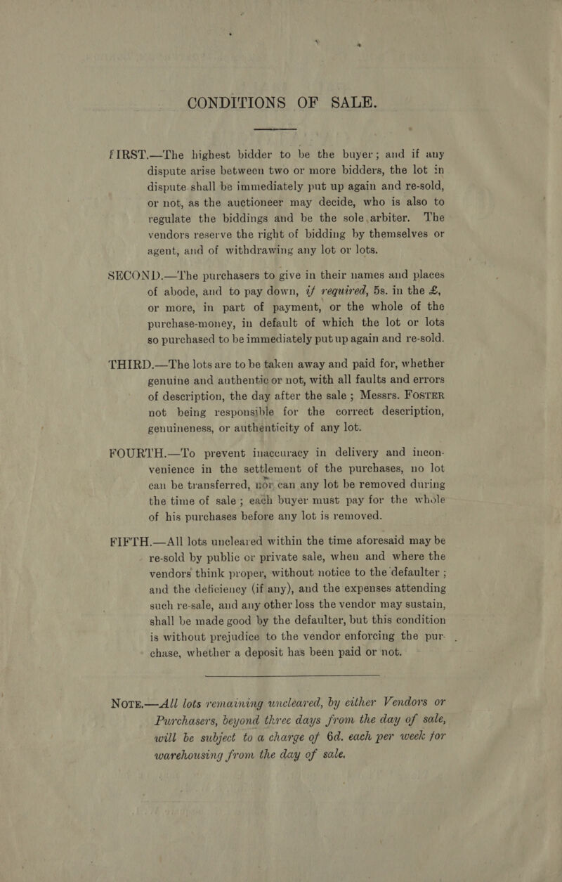 CONDITIONS OF SALE. FIRST.—The highest bidder to be the buyer; and if any dispute arise between two or more bidders, the lot in. dispute. shall be immediately put up again and re-sold, or not, as the auctioneer may decide, who is also to regulate the biddings and be the sole.arbiter. The vendors reserve the right of bidding by themselves or agent, and of withdrawing any lot or lots. SECON D.—tThe purchasers to give in their names and places of abode, and to pay down, 7/ required, 5s. in the £, or more, in part of payment, or the whole of the purchase-money, in default of which the lot or lots so purchased to be immediately put up again and re-sold. THIRD.—The lots are to be taken away and paid for, whether genuine and authentic or not, with all faults and errors of description, the day after the sale ; Messrs. FostEr not being responsible for the correct description, genuineness, or authenticity of any lot. FOURTH.—To prevent inaccuracy in delivery and incon- venience in the settlement of the purchases, no lot can be transferred, yor can any lot be removed during the time of sale; each buyer must pay for the whole of his purchases before any lot is removed. FIFTH.—AIl lots uncleared within the time aforesaid may be re-sold by public or private sale, when and where the vendors think proper, without notice to the defaulter ; and the deficiency (if any), and the expenses attending such re-sale, aud any other loss the vendor may sustain, shall be made good by the defaulter, but this condition is without prejudice to the vendor enforcing the pur. . chase, whether a deposit has been paid or ‘not. Note.— All lots remaining wneleared, by either Vendors or Purchasers, beyond three days from the day of sale, will be subject to a charge of 6d. each per weele for warehousing from the day of sale.