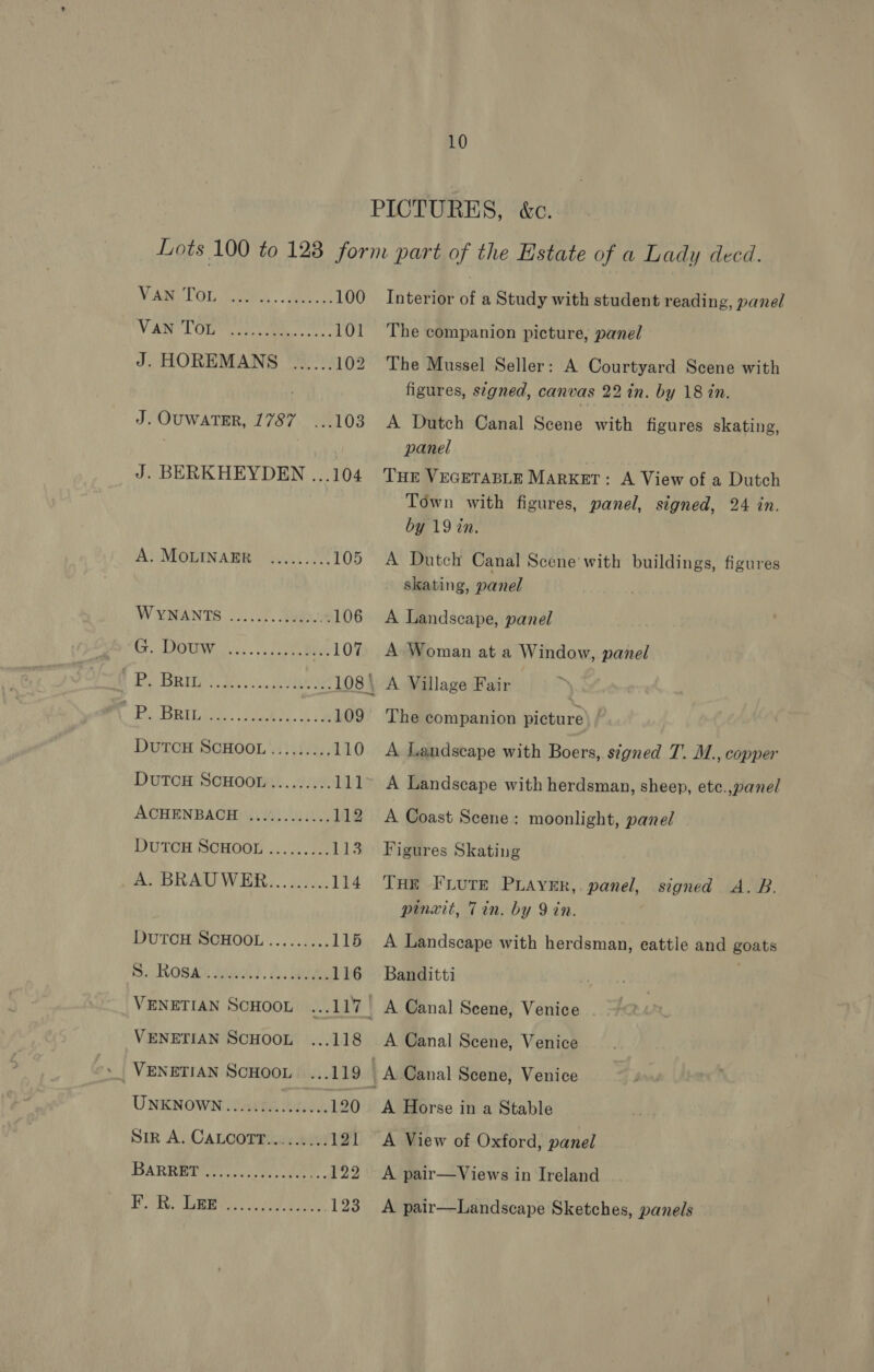 PICTURES, &amp;c. VA LOT me. eee J. OUWATER, 1787 ... 100 Interior of a Study with student reading, panel 101 The companion picture, panel 102. The Mussel Seller: A Courtyard Scene with figures, stgned, canvas 22 in. by 18 in. 103. A Dutch Canal Scene with figures skating, panel AN MOTINARB os OF? WYNANTS ...../.Jugne ee 8105 aa tS 1 Po Beit. we uae BAT NE ae DuTCH SCHOOL....:.... DUTCH SCHOOL ......... ACHENBACH ............ DUTCH SCHOOL......... Ra OSAE aaa), A: ie VENETIAN SCHOOL ... VENETIAN SCHOOL ... UNKNOWN i e08R Heid. Sir A, CALCOTT.....5: BARRREOr co ae: Town with figures, panel, signed, 24 in. by 19 in. 105 A Dutch Canal Scene with buildings, figures skating, panel 106 A Landscape, panel 107 A Woman at a Window, panel 108\ A Village Fair 109° The companion picture ) 110 A Landscape with Boers, stgned T. M., copper 111~ A Landscape with herdsman, sheep, ete.,panel 112 A Coast Scene: moonlight, panel 113 Figures Skating 114 THe FrLure Puayer,. panel, signed A.B. pinwit, Tin. by 9 in. 115 A Landscape with herdsman, eattle and goats 116 Banditti | 117 A Canal Seene, Venice . 118 A Canal Scene, Venice 119 | A Canal Scene, Venice 120 &lt;A Horse in a Stable 121 A View of Oxford, panel 122 A pair—Views in Ireland 123 A pair—Landscape Sketches, panels
