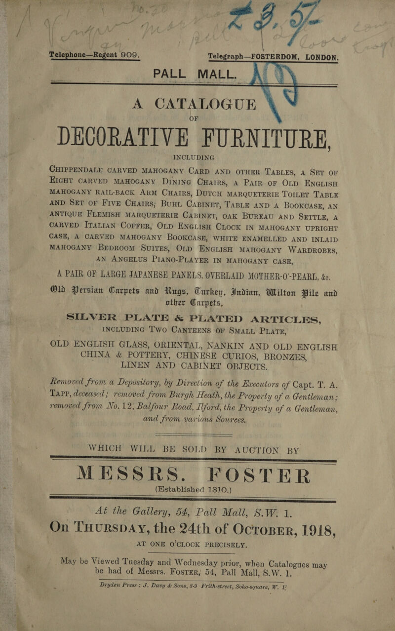 ure : —\-7 ‘ OW es Lf a ‘ of ¢ ’ ‘ { ar Telephone—Regent 909. Telegraph—FOSTERDOM, LONDON. ay oc ia “]      ee   DECORATIVE FURNITURE INCLUDING CHIPPENDALE CARVED MAHOGANY CARD AND OTHER TABLES, A SET OF EIGHT CARVED MAHOGANY DINING CHAIRS, A PAIR oF OLD ENGLISH MAHOGANY RAIL-BACK ARM CHAIRS, DUTCH MARQUETERIE TOILET TABLE AND SET OF Five Cuarrs; Bunt Castnet, TABLE AND A BOOKCASE, AN CARVED ITALIAN Correr, OLD ENGLISH CLOCK IN MAHOGANY UPRIGHT CASE, A CARVED MAHOGANY BOOKCASE, WHITE ENAMELLED AND INLAID MAHOGANY BrEpRoom Suites, OLD ENGLISH MAHOGANY ‘W ARDROBES, AN ANGELUS PIANO-PLAYER IN MAHOGANY CASE, A PAIR OF LARGE JAPANESE PANELS, OVERLAID MOTHER-0’-PEARL, &amp;e. Old Persian Carpets and Rugs, Turkey, Indian, Wilton Pile and other Garpets, SILVER PLATE &amp; PLATED ARTICLES, INCLUDING Two CANTEENS OF SMALL PLATE, OLD ENGLISH GLASS, ORIENTAL, NANKIN AND OLD ENGLISH CHINA &amp; POTTERY, CHINESE CURIOS, BRONZES, | LINEN AND CABINET OBJECTS. Removed from a Depository, by Direction of the Executors of Capt. T. A. Tarp, deceased; removed from Burgh Heath, the Property of a Gentleman ; and from various Sowrees.   WHICH WILL BE SOLD BY AUCTION BY MESSRS. FOSTER (Established 1810.) ——————— SISSIES Aé the Gallery, 54, Pall Mail, 8.W. 1. On THURSDAY, the 24th of OcToBER, 1918, AT ONE O'CLOCK PRECISELY.    _. May be Viewed Tuesday and Wednesday prior, when Catalogues may be had of Messrs. Foster, 54, Pall Mall, S.W. 1.  Dryden Press: J. Davy &amp; Sons, 8-9 Frith-street, Soho-square, W. 12