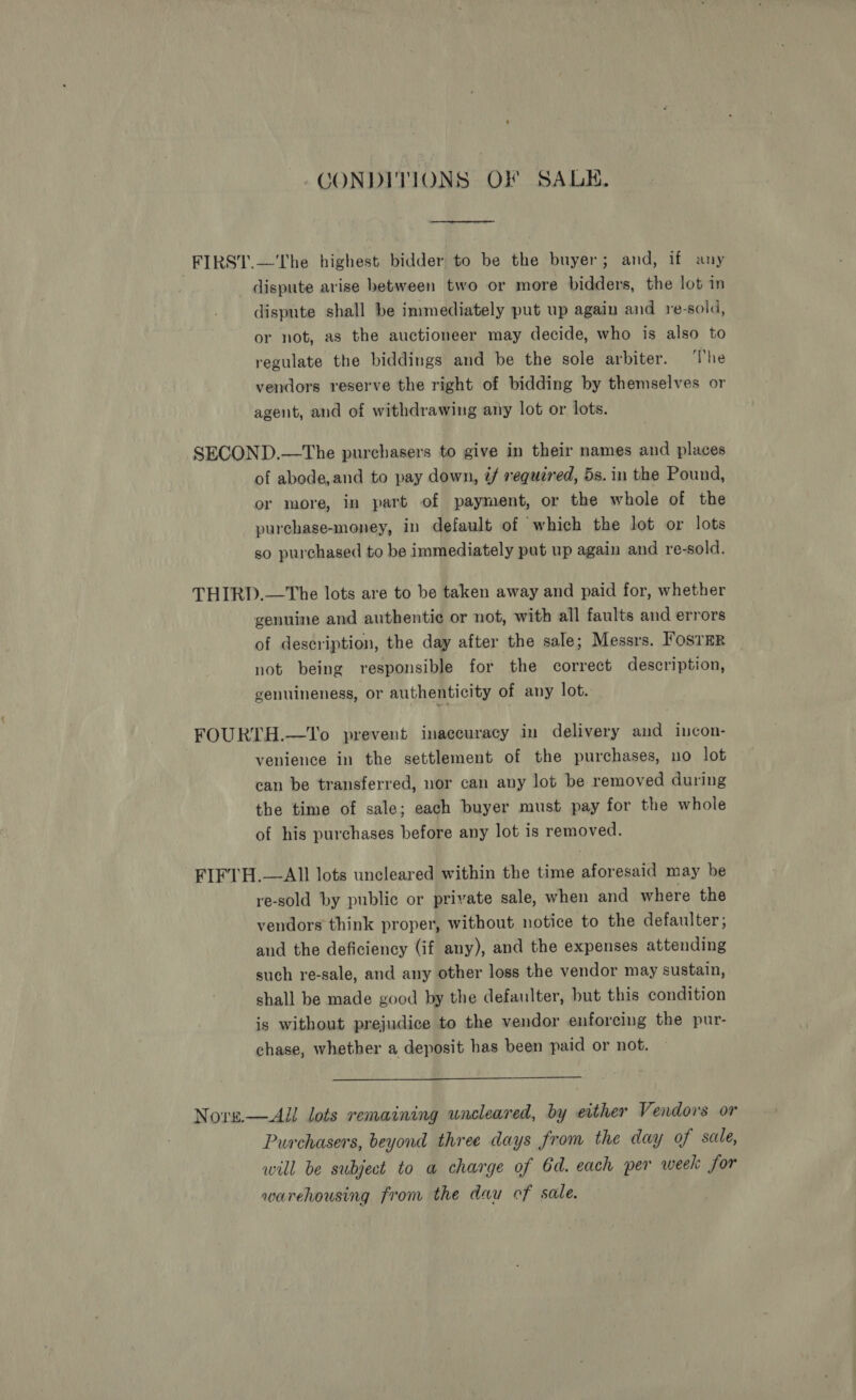 CONDITIONS OF SALE. _FIRST.—The highest bidder to be the buyer; and, if any dispute arise between two or more bidders, the lot in dispute shall be immediately put up again and re-sold, or not, as the auctioneer may decide, who is also to regulate the biddings and be the sole arbiter. ‘The vendors reserve the right of bidding by themselves or agent, and of withdrawing any lot or lots. SECOND.—The purchasers to give in their names and places of abode,and to pay down, if requéred, 5s. in the Pound, or more, in part of payment, or the whole of the purchase-money, in default of which the lot or lots so purchased to be immediately pat up again and re-sold. THIRD.—The lots are to be taken away and paid for, whether genuine and authentic or not, with all faults and errors of description, the day after the sale; Messrs. FosTER not being responsible for the correct description, genuineness, or authenticity of any lot. FOURTH.—To prevent inaccuracy in delivery and incon- venience in the settlement of the purchases, no lot can be transferred, nor can any lot be removed during the time of sale; each buyer must pay for the whole of his purchases before any lot is removed. FIFTH.—AII lots uncleared within the time aforesaid may be re-sold by public or private sale, when and where the vendors think proper, without notice to the defaulter; and the deficiency (if any), and the expenses attending such re-sale, and any other loss the vendor may sustain, shall be made good by the defaulter, but this condition is without prejudice to the vendor enforcing the pur- chase, whether a deposit has been paid or not.  Nore—AUl lots remaining uncleared, by either Vendors or Purchasers, beyond three days from the day of sale, will be subject to a charge of Gd. each per week for warehousing from the dau cf sale.