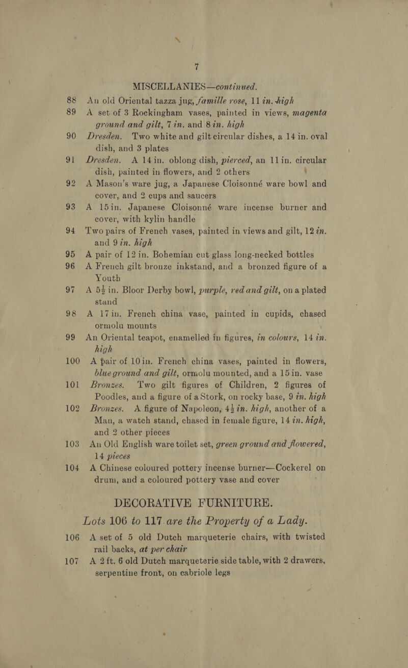 89 103 104 7 MISCELLANIES—continued. An old Oriental tazza jug, famille rose, 11 in. high A set of 3 Rockingham vases, painted in views, magenta ground and gilt, Tin. and 8in. high Dresden. Two white and gilt circular dishes, a 14 in. oval dish, and 3 plates ; Dresden. A 14in. oblong dish, pierced, an 11lin. circular dish, painted in flowers, and 2 others : A Mason’s ware jug, a Japanese Cloisonné ware bowl and cover, and 2 cups and saucers A 15in. Japanese Cloisonné ware incense burner and cover, with kylin handle Two pairs of French vases, painted in views and gilt, 12 7n. and Yin. high A pair of 12 in. Bohemian cut glass long-necked bottles A French gilt bronze inkstand, and a bronzed figure of a Youth A 54 in. Bloor Derby bowl, purple, red and gilt, ona plated stand A 17in. French china vase, painted in cupids, chased ormolu mounts An Oriental teapot, enamelled in figures, im colours, 14 in. high A pair of 10in. French china vases, painted in flowers, blue ground and gilt, ormolu mounted, and a 15 in. vase Bronzes. Two gilt figures of Children, 2 figures of Poodles, aud a figure of aStork, on rocky base, 9 zn. high Bronzes. &lt;A figure of Napoleon, 44 in. high, another of a Man, a watch stand, chased in female figure, 14 7n. high, and 2 other pieces An Old English ware toilet set, green ground and flowered, 14 pieces | A Chinese coloured pottery incense burner—Cockerel on drum, and a coloured pottery vase and cover ; DECORATIVE FURNITURE. 107 rail backs, at per chair A 2 ft. 6 old Dutch marqueterie side table, with 2 drawers, serpentine front, on cabriole legs