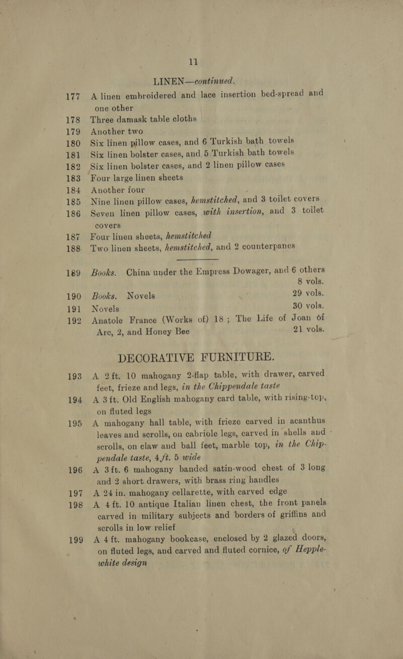 177 178 179 180 181 182 183 184 185 186 187 188 189 190 191 192 193 194 195 196 197 198 199 11 LINEN — continued. A linen embroidered and lace insertion bed-spread and one other Three damask table cloths Another two Six linen pillow cases, and 6 Turkish bath towels Six linen bolster cases, and 5.Turkish bath towels Four large linen sheets Another four Nine linen pillow cases, hemstitched, and 3 toilet covers Seven linen pillow cases, with insertion, aud 3 toilet covers Four linen sheets, hemstitched Two linen sheets, hemstitched, and 2 counterpanes Books. China under the Empress Dowager, and 6 others 8 vols. Books. Novels 29 vols. Novels 30 vols. Anatole France (Works of) 18; The Life of Joan of Are, 2, and Honey Bee 21 vols. DECORATIVE FURNITURE. A 2ft. 10 mahogany 2-flap table, with drawer, carved feet, frieze and legs, in the Chippendale taste A 3ft. Old English mahogany card table, with rising-top, on fluted legs A mahogany hall table, with frieze carved in acanthus leaves and scrolls, on cabriole legs, carved in shells and ° scrolls, on claw and ball feet, marble top, im the Chip- pendale taste, 4,ft. 5 wide A 3ft. 6 mahogany banded satin-wood chest of 3 long and 2 short drawers, with brass ring handles A 24in. mahogany cellarette, with carved edge A 4 ft. 10 antique Italian linen chest, the front panels carved in military subjects and borders of griffins and scrolls in low relief . A 4ft. mahogany bookcase, enclosed by 2 glazed doors, on fluted legs, and carved and fluted cornice, ef Hepple- white design